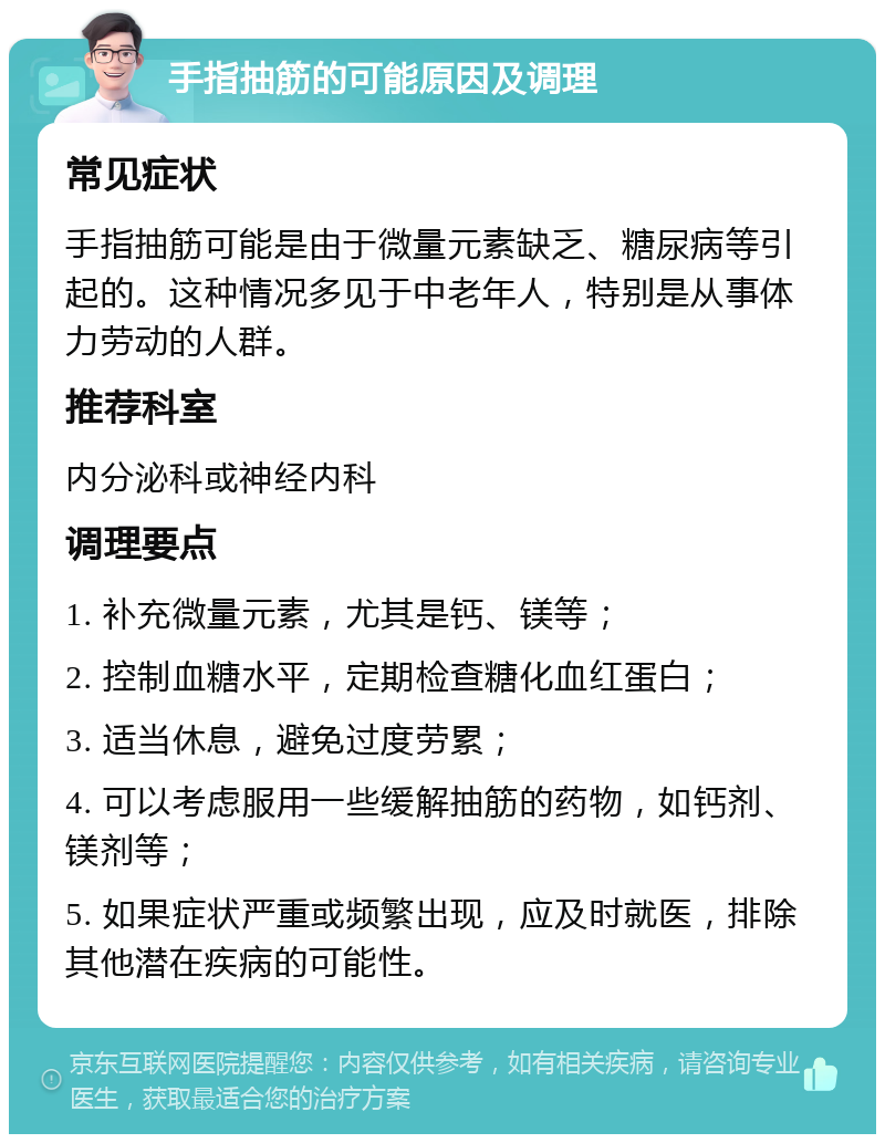 手指抽筋的可能原因及调理 常见症状 手指抽筋可能是由于微量元素缺乏、糖尿病等引起的。这种情况多见于中老年人，特别是从事体力劳动的人群。 推荐科室 内分泌科或神经内科 调理要点 1. 补充微量元素，尤其是钙、镁等； 2. 控制血糖水平，定期检查糖化血红蛋白； 3. 适当休息，避免过度劳累； 4. 可以考虑服用一些缓解抽筋的药物，如钙剂、镁剂等； 5. 如果症状严重或频繁出现，应及时就医，排除其他潜在疾病的可能性。