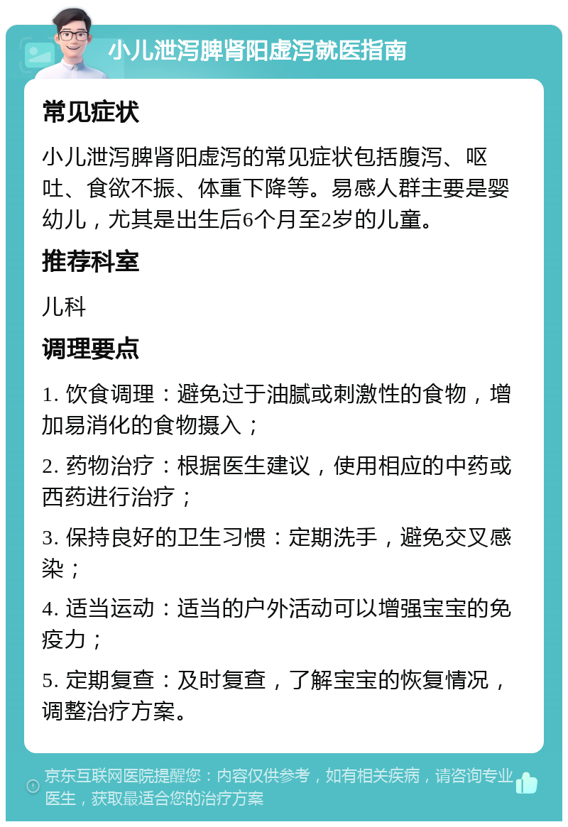 小儿泄泻脾肾阳虚泻就医指南 常见症状 小儿泄泻脾肾阳虚泻的常见症状包括腹泻、呕吐、食欲不振、体重下降等。易感人群主要是婴幼儿，尤其是出生后6个月至2岁的儿童。 推荐科室 儿科 调理要点 1. 饮食调理：避免过于油腻或刺激性的食物，增加易消化的食物摄入； 2. 药物治疗：根据医生建议，使用相应的中药或西药进行治疗； 3. 保持良好的卫生习惯：定期洗手，避免交叉感染； 4. 适当运动：适当的户外活动可以增强宝宝的免疫力； 5. 定期复查：及时复查，了解宝宝的恢复情况，调整治疗方案。