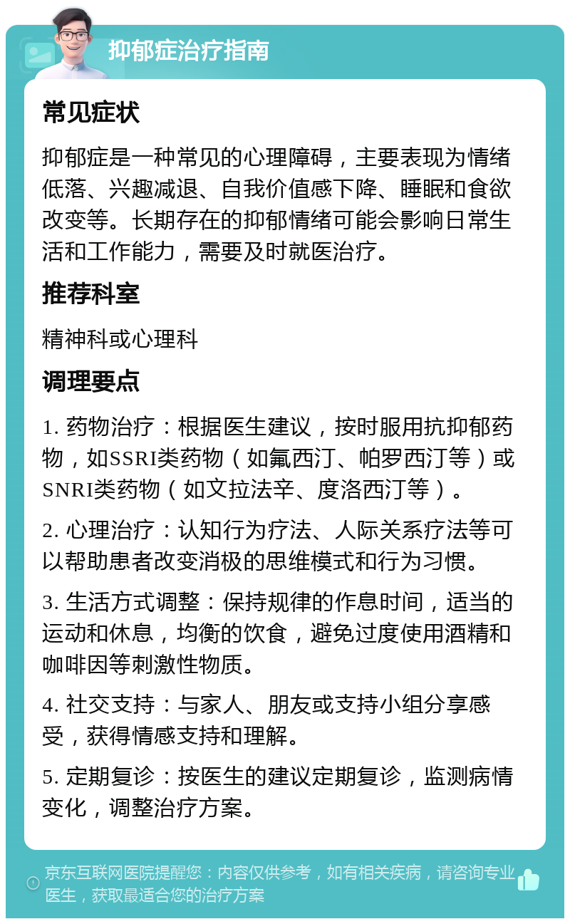 抑郁症治疗指南 常见症状 抑郁症是一种常见的心理障碍，主要表现为情绪低落、兴趣减退、自我价值感下降、睡眠和食欲改变等。长期存在的抑郁情绪可能会影响日常生活和工作能力，需要及时就医治疗。 推荐科室 精神科或心理科 调理要点 1. 药物治疗：根据医生建议，按时服用抗抑郁药物，如SSRI类药物（如氟西汀、帕罗西汀等）或SNRI类药物（如文拉法辛、度洛西汀等）。 2. 心理治疗：认知行为疗法、人际关系疗法等可以帮助患者改变消极的思维模式和行为习惯。 3. 生活方式调整：保持规律的作息时间，适当的运动和休息，均衡的饮食，避免过度使用酒精和咖啡因等刺激性物质。 4. 社交支持：与家人、朋友或支持小组分享感受，获得情感支持和理解。 5. 定期复诊：按医生的建议定期复诊，监测病情变化，调整治疗方案。