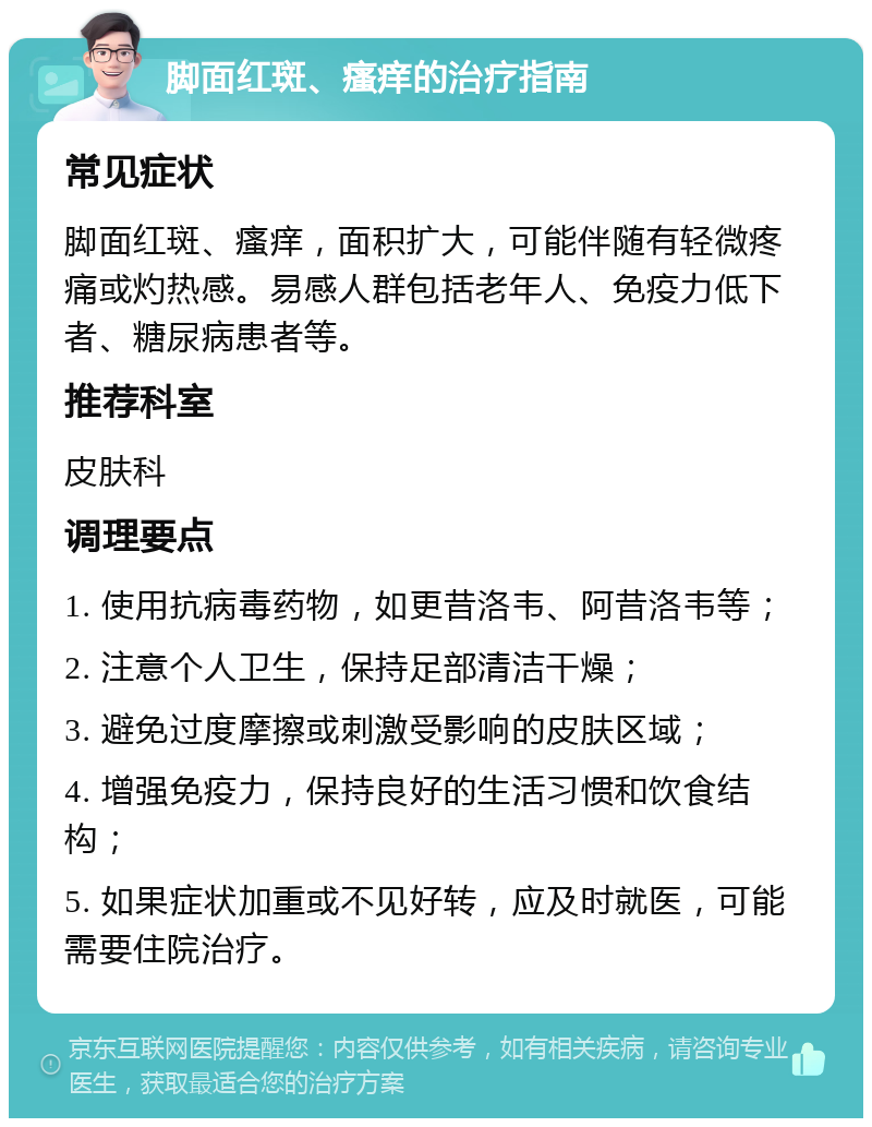 脚面红斑、瘙痒的治疗指南 常见症状 脚面红斑、瘙痒，面积扩大，可能伴随有轻微疼痛或灼热感。易感人群包括老年人、免疫力低下者、糖尿病患者等。 推荐科室 皮肤科 调理要点 1. 使用抗病毒药物，如更昔洛韦、阿昔洛韦等； 2. 注意个人卫生，保持足部清洁干燥； 3. 避免过度摩擦或刺激受影响的皮肤区域； 4. 增强免疫力，保持良好的生活习惯和饮食结构； 5. 如果症状加重或不见好转，应及时就医，可能需要住院治疗。