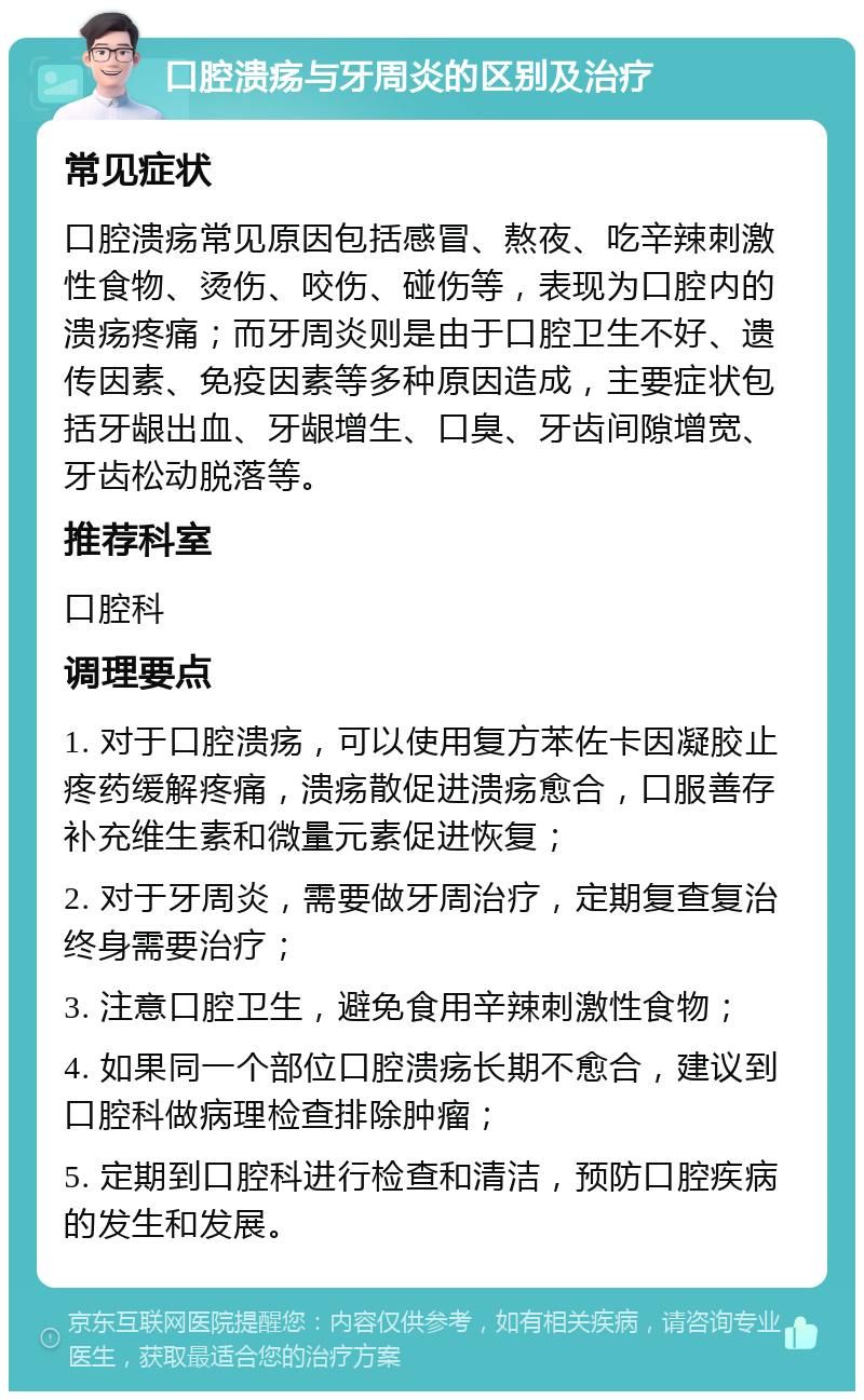 口腔溃疡与牙周炎的区别及治疗 常见症状 口腔溃疡常见原因包括感冒、熬夜、吃辛辣刺激性食物、烫伤、咬伤、碰伤等，表现为口腔内的溃疡疼痛；而牙周炎则是由于口腔卫生不好、遗传因素、免疫因素等多种原因造成，主要症状包括牙龈出血、牙龈增生、口臭、牙齿间隙增宽、牙齿松动脱落等。 推荐科室 口腔科 调理要点 1. 对于口腔溃疡，可以使用复方苯佐卡因凝胶止疼药缓解疼痛，溃疡散促进溃疡愈合，口服善存补充维生素和微量元素促进恢复； 2. 对于牙周炎，需要做牙周治疗，定期复查复治终身需要治疗； 3. 注意口腔卫生，避免食用辛辣刺激性食物； 4. 如果同一个部位口腔溃疡长期不愈合，建议到口腔科做病理检查排除肿瘤； 5. 定期到口腔科进行检查和清洁，预防口腔疾病的发生和发展。