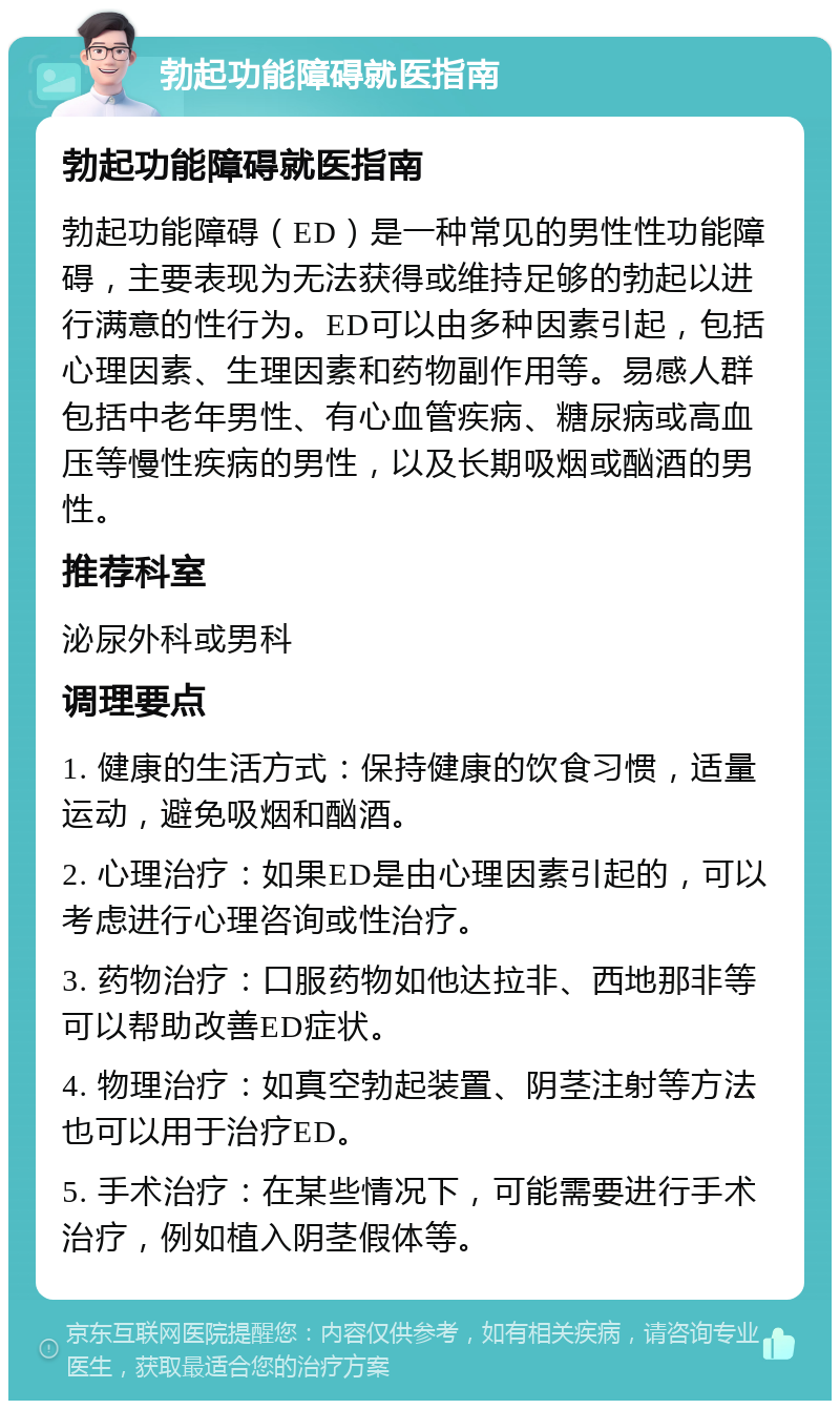 勃起功能障碍就医指南 勃起功能障碍就医指南 勃起功能障碍（ED）是一种常见的男性性功能障碍，主要表现为无法获得或维持足够的勃起以进行满意的性行为。ED可以由多种因素引起，包括心理因素、生理因素和药物副作用等。易感人群包括中老年男性、有心血管疾病、糖尿病或高血压等慢性疾病的男性，以及长期吸烟或酗酒的男性。 推荐科室 泌尿外科或男科 调理要点 1. 健康的生活方式：保持健康的饮食习惯，适量运动，避免吸烟和酗酒。 2. 心理治疗：如果ED是由心理因素引起的，可以考虑进行心理咨询或性治疗。 3. 药物治疗：口服药物如他达拉非、西地那非等可以帮助改善ED症状。 4. 物理治疗：如真空勃起装置、阴茎注射等方法也可以用于治疗ED。 5. 手术治疗：在某些情况下，可能需要进行手术治疗，例如植入阴茎假体等。