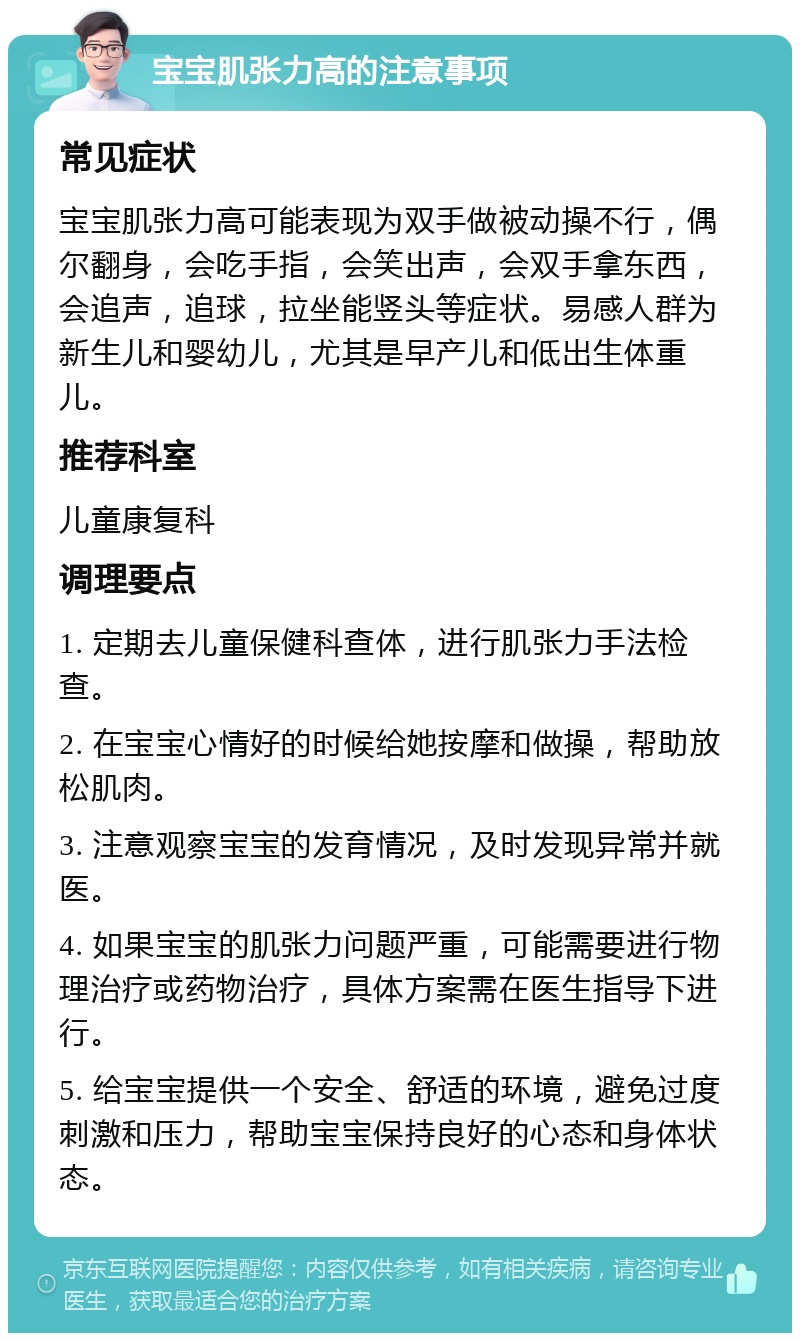 宝宝肌张力高的注意事项 常见症状 宝宝肌张力高可能表现为双手做被动操不行，偶尔翻身，会吃手指，会笑出声，会双手拿东西，会追声，追球，拉坐能竖头等症状。易感人群为新生儿和婴幼儿，尤其是早产儿和低出生体重儿。 推荐科室 儿童康复科 调理要点 1. 定期去儿童保健科查体，进行肌张力手法检查。 2. 在宝宝心情好的时候给她按摩和做操，帮助放松肌肉。 3. 注意观察宝宝的发育情况，及时发现异常并就医。 4. 如果宝宝的肌张力问题严重，可能需要进行物理治疗或药物治疗，具体方案需在医生指导下进行。 5. 给宝宝提供一个安全、舒适的环境，避免过度刺激和压力，帮助宝宝保持良好的心态和身体状态。