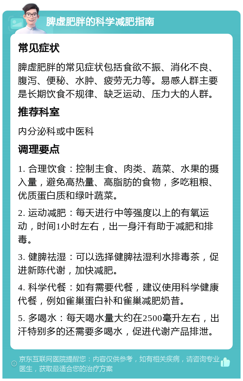 脾虚肥胖的科学减肥指南 常见症状 脾虚肥胖的常见症状包括食欲不振、消化不良、腹泻、便秘、水肿、疲劳无力等。易感人群主要是长期饮食不规律、缺乏运动、压力大的人群。 推荐科室 内分泌科或中医科 调理要点 1. 合理饮食：控制主食、肉类、蔬菜、水果的摄入量，避免高热量、高脂肪的食物，多吃粗粮、优质蛋白质和绿叶蔬菜。 2. 运动减肥：每天进行中等强度以上的有氧运动，时间1小时左右，出一身汗有助于减肥和排毒。 3. 健脾祛湿：可以选择健脾祛湿利水排毒茶，促进新陈代谢，加快减肥。 4. 科学代餐：如有需要代餐，建议使用科学健康代餐，例如雀巢蛋白补和雀巢减肥奶昔。 5. 多喝水：每天喝水量大约在2500毫升左右，出汗特别多的还需要多喝水，促进代谢产品排泄。