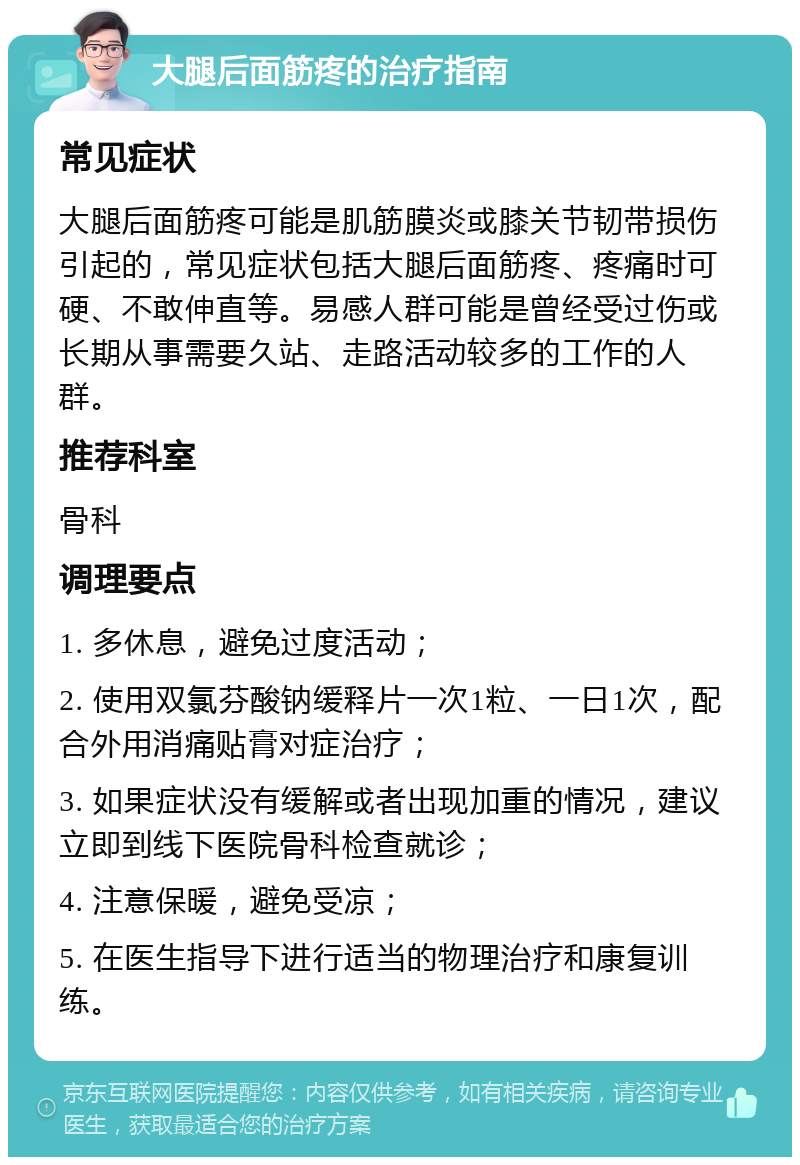 大腿后面筋疼的治疗指南 常见症状 大腿后面筋疼可能是肌筋膜炎或膝关节韧带损伤引起的，常见症状包括大腿后面筋疼、疼痛时可硬、不敢伸直等。易感人群可能是曾经受过伤或长期从事需要久站、走路活动较多的工作的人群。 推荐科室 骨科 调理要点 1. 多休息，避免过度活动； 2. 使用双氯芬酸钠缓释片一次1粒、一日1次，配合外用消痛贴膏对症治疗； 3. 如果症状没有缓解或者出现加重的情况，建议立即到线下医院骨科检查就诊； 4. 注意保暖，避免受凉； 5. 在医生指导下进行适当的物理治疗和康复训练。