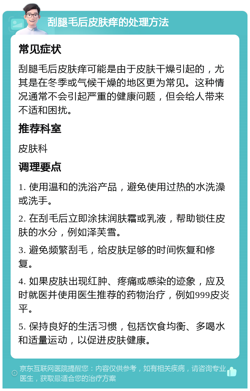 刮腿毛后皮肤痒的处理方法 常见症状 刮腿毛后皮肤痒可能是由于皮肤干燥引起的，尤其是在冬季或气候干燥的地区更为常见。这种情况通常不会引起严重的健康问题，但会给人带来不适和困扰。 推荐科室 皮肤科 调理要点 1. 使用温和的洗浴产品，避免使用过热的水洗澡或洗手。 2. 在刮毛后立即涂抹润肤霜或乳液，帮助锁住皮肤的水分，例如泽芙雪。 3. 避免频繁刮毛，给皮肤足够的时间恢复和修复。 4. 如果皮肤出现红肿、疼痛或感染的迹象，应及时就医并使用医生推荐的药物治疗，例如999皮炎平。 5. 保持良好的生活习惯，包括饮食均衡、多喝水和适量运动，以促进皮肤健康。