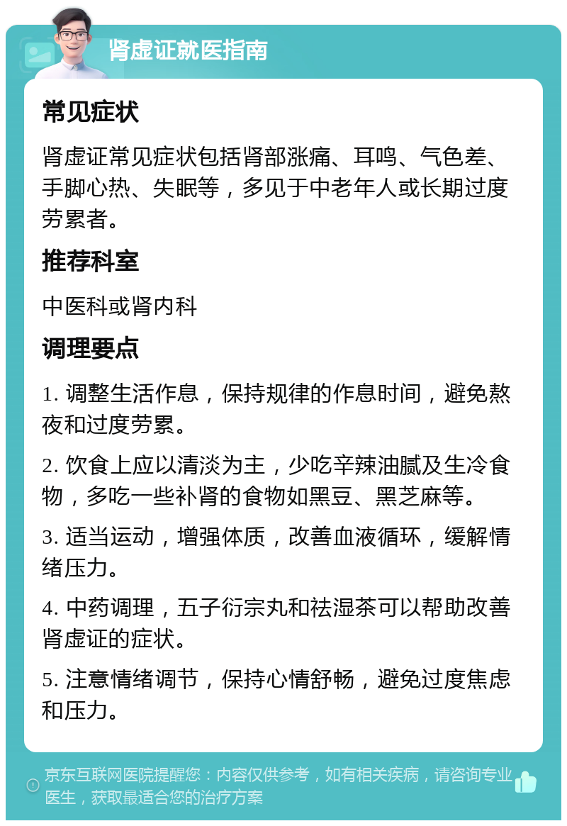 肾虚证就医指南 常见症状 肾虚证常见症状包括肾部涨痛、耳鸣、气色差、手脚心热、失眠等，多见于中老年人或长期过度劳累者。 推荐科室 中医科或肾内科 调理要点 1. 调整生活作息，保持规律的作息时间，避免熬夜和过度劳累。 2. 饮食上应以清淡为主，少吃辛辣油腻及生冷食物，多吃一些补肾的食物如黑豆、黑芝麻等。 3. 适当运动，增强体质，改善血液循环，缓解情绪压力。 4. 中药调理，五子衍宗丸和祛湿茶可以帮助改善肾虚证的症状。 5. 注意情绪调节，保持心情舒畅，避免过度焦虑和压力。