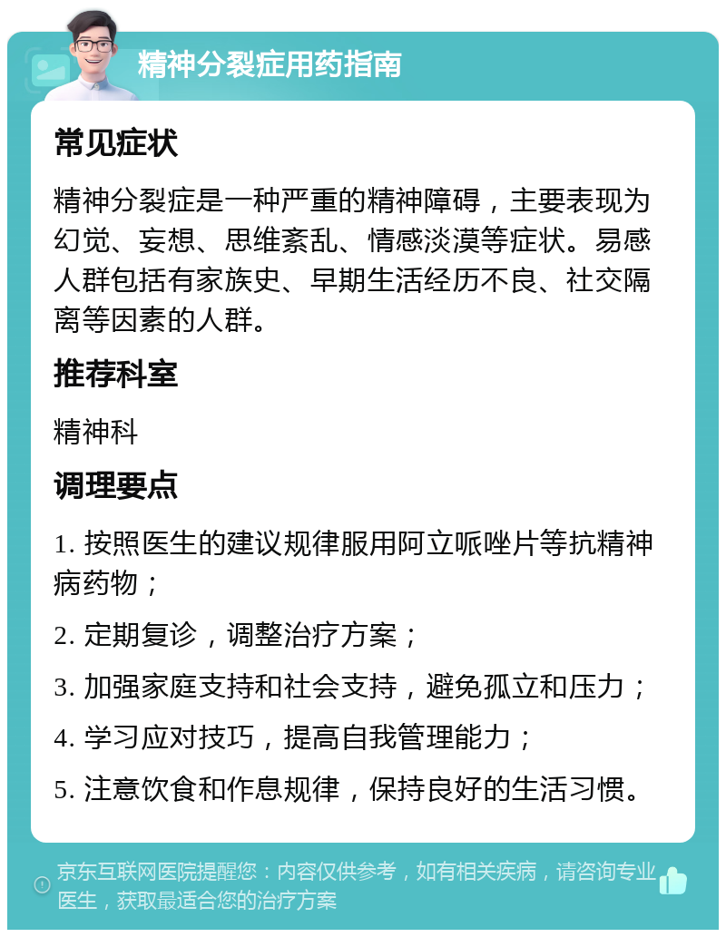 精神分裂症用药指南 常见症状 精神分裂症是一种严重的精神障碍，主要表现为幻觉、妄想、思维紊乱、情感淡漠等症状。易感人群包括有家族史、早期生活经历不良、社交隔离等因素的人群。 推荐科室 精神科 调理要点 1. 按照医生的建议规律服用阿立哌唑片等抗精神病药物； 2. 定期复诊，调整治疗方案； 3. 加强家庭支持和社会支持，避免孤立和压力； 4. 学习应对技巧，提高自我管理能力； 5. 注意饮食和作息规律，保持良好的生活习惯。