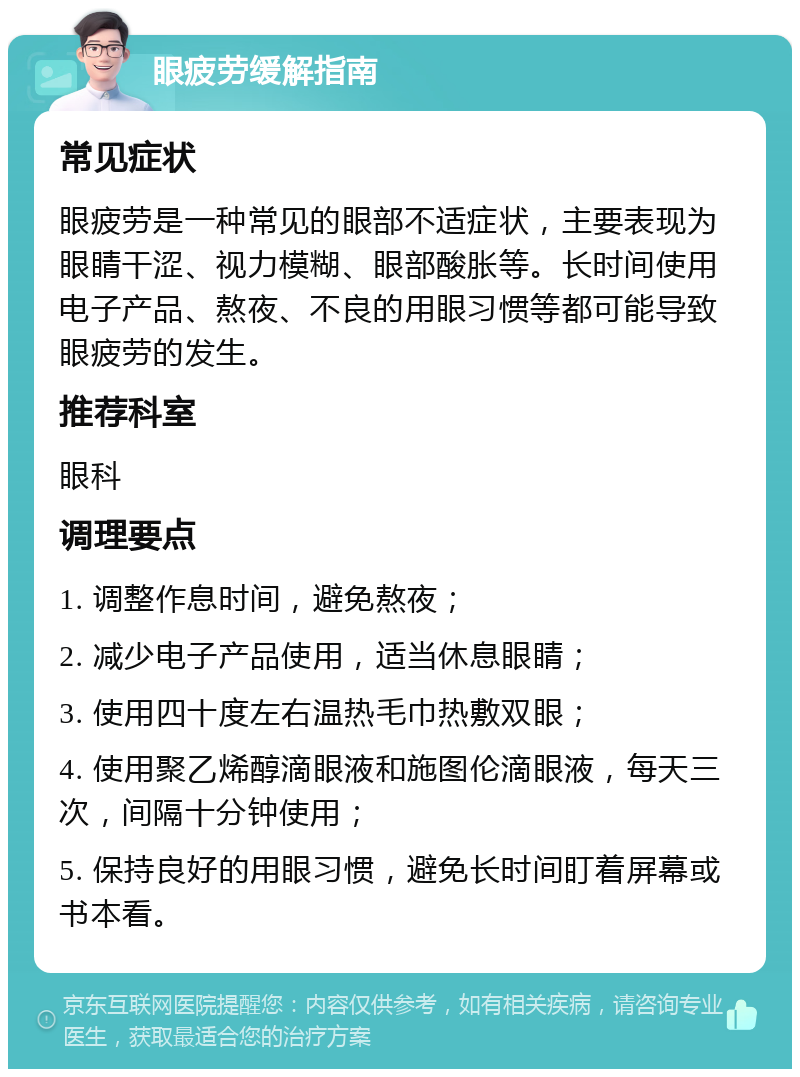 眼疲劳缓解指南 常见症状 眼疲劳是一种常见的眼部不适症状，主要表现为眼睛干涩、视力模糊、眼部酸胀等。长时间使用电子产品、熬夜、不良的用眼习惯等都可能导致眼疲劳的发生。 推荐科室 眼科 调理要点 1. 调整作息时间，避免熬夜； 2. 减少电子产品使用，适当休息眼睛； 3. 使用四十度左右温热毛巾热敷双眼； 4. 使用聚乙烯醇滴眼液和施图伦滴眼液，每天三次，间隔十分钟使用； 5. 保持良好的用眼习惯，避免长时间盯着屏幕或书本看。