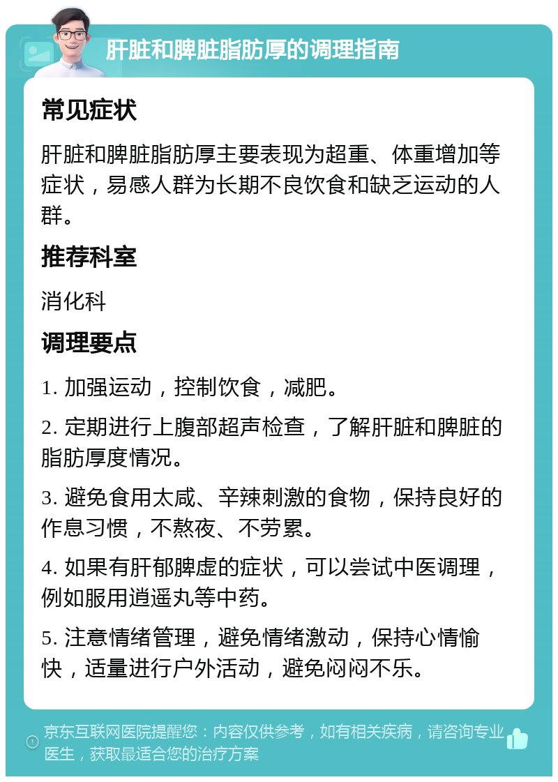 肝脏和脾脏脂肪厚的调理指南 常见症状 肝脏和脾脏脂肪厚主要表现为超重、体重增加等症状，易感人群为长期不良饮食和缺乏运动的人群。 推荐科室 消化科 调理要点 1. 加强运动，控制饮食，减肥。 2. 定期进行上腹部超声检查，了解肝脏和脾脏的脂肪厚度情况。 3. 避免食用太咸、辛辣刺激的食物，保持良好的作息习惯，不熬夜、不劳累。 4. 如果有肝郁脾虚的症状，可以尝试中医调理，例如服用逍遥丸等中药。 5. 注意情绪管理，避免情绪激动，保持心情愉快，适量进行户外活动，避免闷闷不乐。