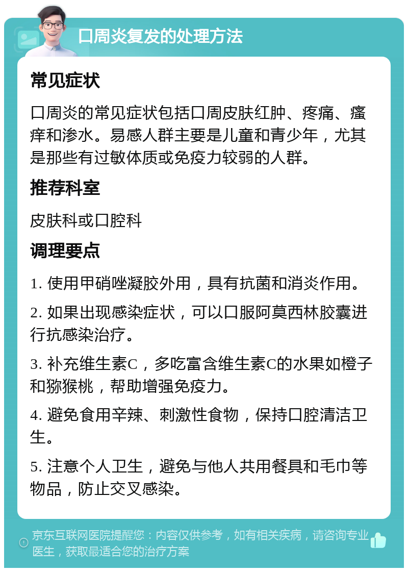 口周炎复发的处理方法 常见症状 口周炎的常见症状包括口周皮肤红肿、疼痛、瘙痒和渗水。易感人群主要是儿童和青少年，尤其是那些有过敏体质或免疫力较弱的人群。 推荐科室 皮肤科或口腔科 调理要点 1. 使用甲硝唑凝胶外用，具有抗菌和消炎作用。 2. 如果出现感染症状，可以口服阿莫西林胶囊进行抗感染治疗。 3. 补充维生素C，多吃富含维生素C的水果如橙子和猕猴桃，帮助增强免疫力。 4. 避免食用辛辣、刺激性食物，保持口腔清洁卫生。 5. 注意个人卫生，避免与他人共用餐具和毛巾等物品，防止交叉感染。