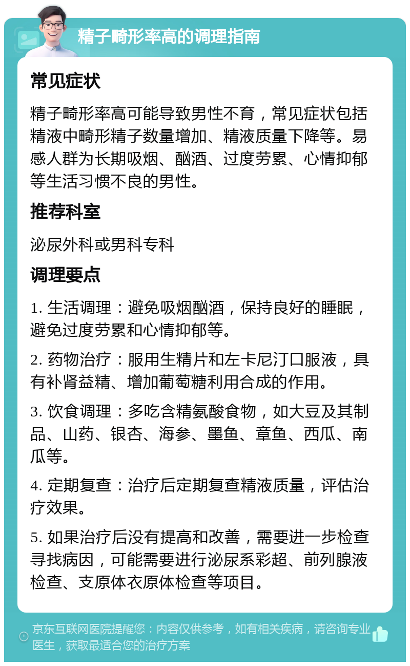 精子畸形率高的调理指南 常见症状 精子畸形率高可能导致男性不育，常见症状包括精液中畸形精子数量增加、精液质量下降等。易感人群为长期吸烟、酗酒、过度劳累、心情抑郁等生活习惯不良的男性。 推荐科室 泌尿外科或男科专科 调理要点 1. 生活调理：避免吸烟酗酒，保持良好的睡眠，避免过度劳累和心情抑郁等。 2. 药物治疗：服用生精片和左卡尼汀口服液，具有补肾益精、增加葡萄糖利用合成的作用。 3. 饮食调理：多吃含精氨酸食物，如大豆及其制品、山药、银杏、海参、墨鱼、章鱼、西瓜、南瓜等。 4. 定期复查：治疗后定期复查精液质量，评估治疗效果。 5. 如果治疗后没有提高和改善，需要进一步检查寻找病因，可能需要进行泌尿系彩超、前列腺液检查、支原体衣原体检查等项目。