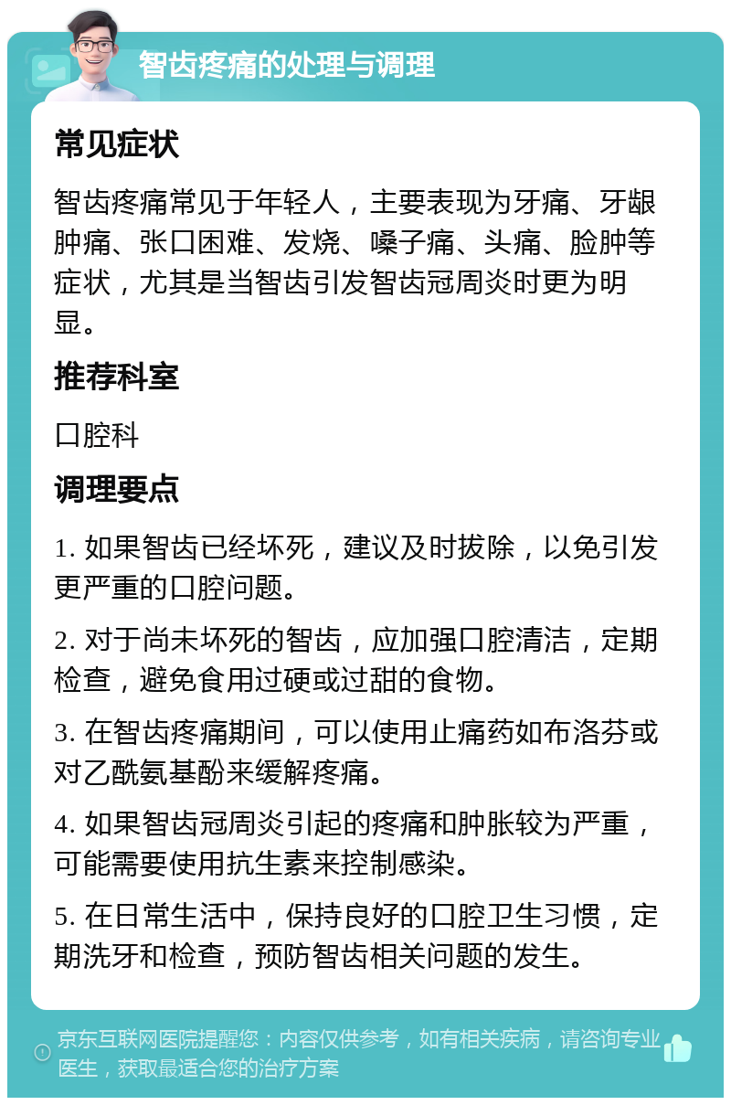 智齿疼痛的处理与调理 常见症状 智齿疼痛常见于年轻人，主要表现为牙痛、牙龈肿痛、张口困难、发烧、嗓子痛、头痛、脸肿等症状，尤其是当智齿引发智齿冠周炎时更为明显。 推荐科室 口腔科 调理要点 1. 如果智齿已经坏死，建议及时拔除，以免引发更严重的口腔问题。 2. 对于尚未坏死的智齿，应加强口腔清洁，定期检查，避免食用过硬或过甜的食物。 3. 在智齿疼痛期间，可以使用止痛药如布洛芬或对乙酰氨基酚来缓解疼痛。 4. 如果智齿冠周炎引起的疼痛和肿胀较为严重，可能需要使用抗生素来控制感染。 5. 在日常生活中，保持良好的口腔卫生习惯，定期洗牙和检查，预防智齿相关问题的发生。