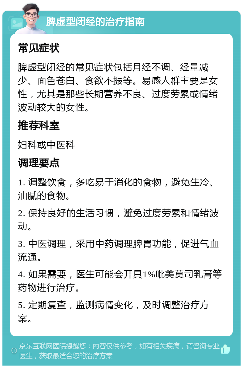 脾虚型闭经的治疗指南 常见症状 脾虚型闭经的常见症状包括月经不调、经量减少、面色苍白、食欲不振等。易感人群主要是女性，尤其是那些长期营养不良、过度劳累或情绪波动较大的女性。 推荐科室 妇科或中医科 调理要点 1. 调整饮食，多吃易于消化的食物，避免生冷、油腻的食物。 2. 保持良好的生活习惯，避免过度劳累和情绪波动。 3. 中医调理，采用中药调理脾胃功能，促进气血流通。 4. 如果需要，医生可能会开具1%吡美莫司乳膏等药物进行治疗。 5. 定期复查，监测病情变化，及时调整治疗方案。