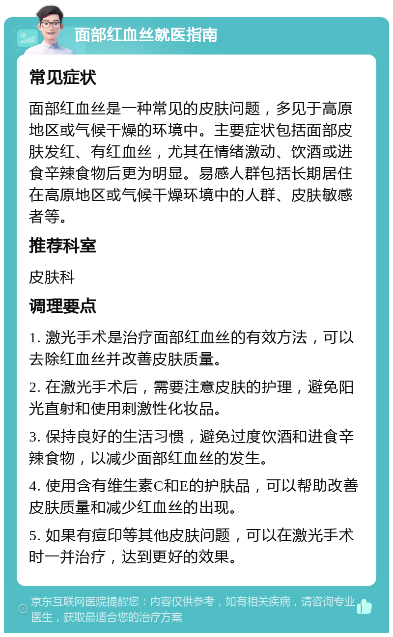 面部红血丝就医指南 常见症状 面部红血丝是一种常见的皮肤问题，多见于高原地区或气候干燥的环境中。主要症状包括面部皮肤发红、有红血丝，尤其在情绪激动、饮酒或进食辛辣食物后更为明显。易感人群包括长期居住在高原地区或气候干燥环境中的人群、皮肤敏感者等。 推荐科室 皮肤科 调理要点 1. 激光手术是治疗面部红血丝的有效方法，可以去除红血丝并改善皮肤质量。 2. 在激光手术后，需要注意皮肤的护理，避免阳光直射和使用刺激性化妆品。 3. 保持良好的生活习惯，避免过度饮酒和进食辛辣食物，以减少面部红血丝的发生。 4. 使用含有维生素C和E的护肤品，可以帮助改善皮肤质量和减少红血丝的出现。 5. 如果有痘印等其他皮肤问题，可以在激光手术时一并治疗，达到更好的效果。