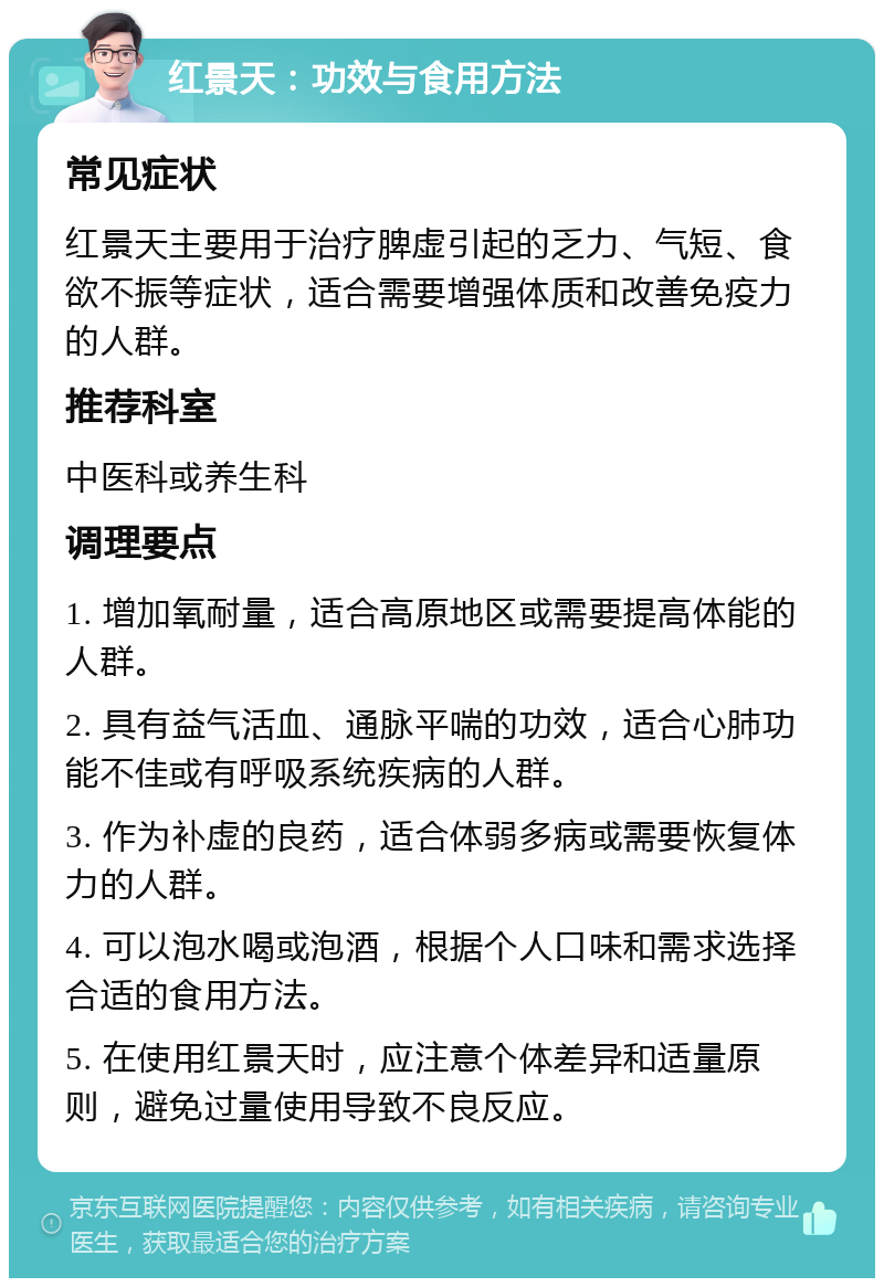 红景天：功效与食用方法 常见症状 红景天主要用于治疗脾虚引起的乏力、气短、食欲不振等症状，适合需要增强体质和改善免疫力的人群。 推荐科室 中医科或养生科 调理要点 1. 增加氧耐量，适合高原地区或需要提高体能的人群。 2. 具有益气活血、通脉平喘的功效，适合心肺功能不佳或有呼吸系统疾病的人群。 3. 作为补虚的良药，适合体弱多病或需要恢复体力的人群。 4. 可以泡水喝或泡酒，根据个人口味和需求选择合适的食用方法。 5. 在使用红景天时，应注意个体差异和适量原则，避免过量使用导致不良反应。