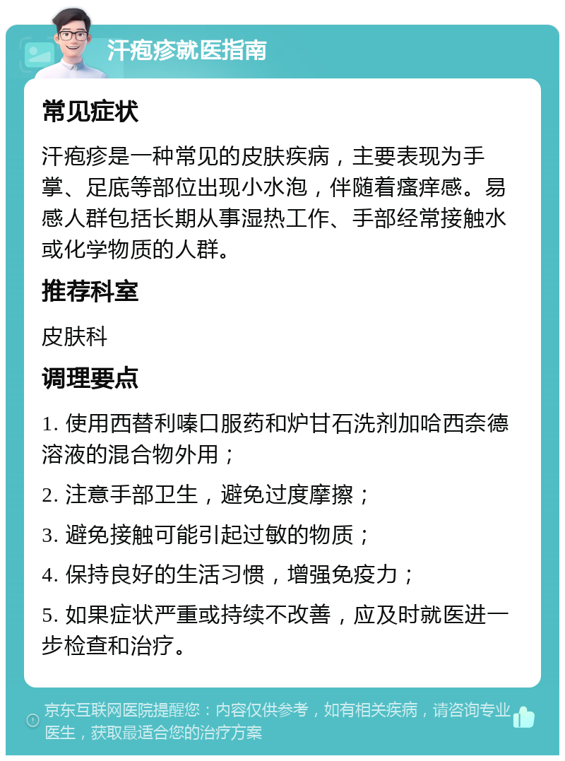 汗疱疹就医指南 常见症状 汗疱疹是一种常见的皮肤疾病，主要表现为手掌、足底等部位出现小水泡，伴随着瘙痒感。易感人群包括长期从事湿热工作、手部经常接触水或化学物质的人群。 推荐科室 皮肤科 调理要点 1. 使用西替利嗪口服药和炉甘石洗剂加哈西奈德溶液的混合物外用； 2. 注意手部卫生，避免过度摩擦； 3. 避免接触可能引起过敏的物质； 4. 保持良好的生活习惯，增强免疫力； 5. 如果症状严重或持续不改善，应及时就医进一步检查和治疗。