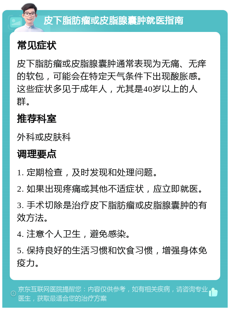 皮下脂肪瘤或皮脂腺囊肿就医指南 常见症状 皮下脂肪瘤或皮脂腺囊肿通常表现为无痛、无痒的软包，可能会在特定天气条件下出现酸胀感。这些症状多见于成年人，尤其是40岁以上的人群。 推荐科室 外科或皮肤科 调理要点 1. 定期检查，及时发现和处理问题。 2. 如果出现疼痛或其他不适症状，应立即就医。 3. 手术切除是治疗皮下脂肪瘤或皮脂腺囊肿的有效方法。 4. 注意个人卫生，避免感染。 5. 保持良好的生活习惯和饮食习惯，增强身体免疫力。