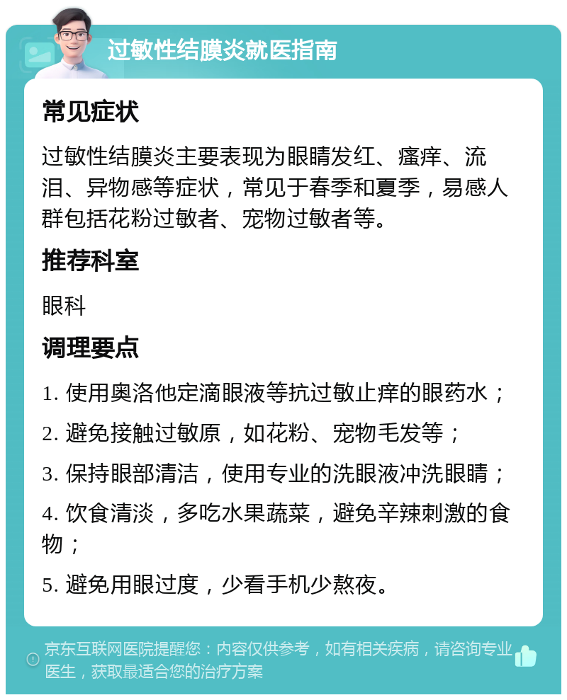 过敏性结膜炎就医指南 常见症状 过敏性结膜炎主要表现为眼睛发红、瘙痒、流泪、异物感等症状，常见于春季和夏季，易感人群包括花粉过敏者、宠物过敏者等。 推荐科室 眼科 调理要点 1. 使用奥洛他定滴眼液等抗过敏止痒的眼药水； 2. 避免接触过敏原，如花粉、宠物毛发等； 3. 保持眼部清洁，使用专业的洗眼液冲洗眼睛； 4. 饮食清淡，多吃水果蔬菜，避免辛辣刺激的食物； 5. 避免用眼过度，少看手机少熬夜。