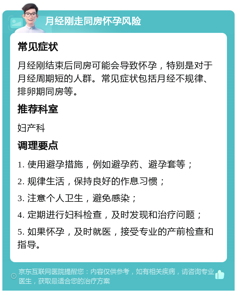 月经刚走同房怀孕风险 常见症状 月经刚结束后同房可能会导致怀孕，特别是对于月经周期短的人群。常见症状包括月经不规律、排卵期同房等。 推荐科室 妇产科 调理要点 1. 使用避孕措施，例如避孕药、避孕套等； 2. 规律生活，保持良好的作息习惯； 3. 注意个人卫生，避免感染； 4. 定期进行妇科检查，及时发现和治疗问题； 5. 如果怀孕，及时就医，接受专业的产前检查和指导。