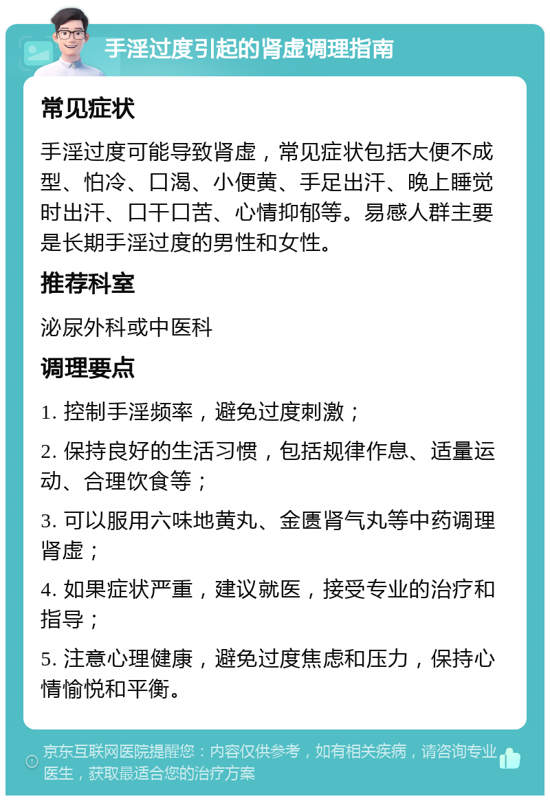 手淫过度引起的肾虚调理指南 常见症状 手淫过度可能导致肾虚，常见症状包括大便不成型、怕冷、口渴、小便黄、手足出汗、晚上睡觉时出汗、口干口苦、心情抑郁等。易感人群主要是长期手淫过度的男性和女性。 推荐科室 泌尿外科或中医科 调理要点 1. 控制手淫频率，避免过度刺激； 2. 保持良好的生活习惯，包括规律作息、适量运动、合理饮食等； 3. 可以服用六味地黄丸、金匮肾气丸等中药调理肾虚； 4. 如果症状严重，建议就医，接受专业的治疗和指导； 5. 注意心理健康，避免过度焦虑和压力，保持心情愉悦和平衡。