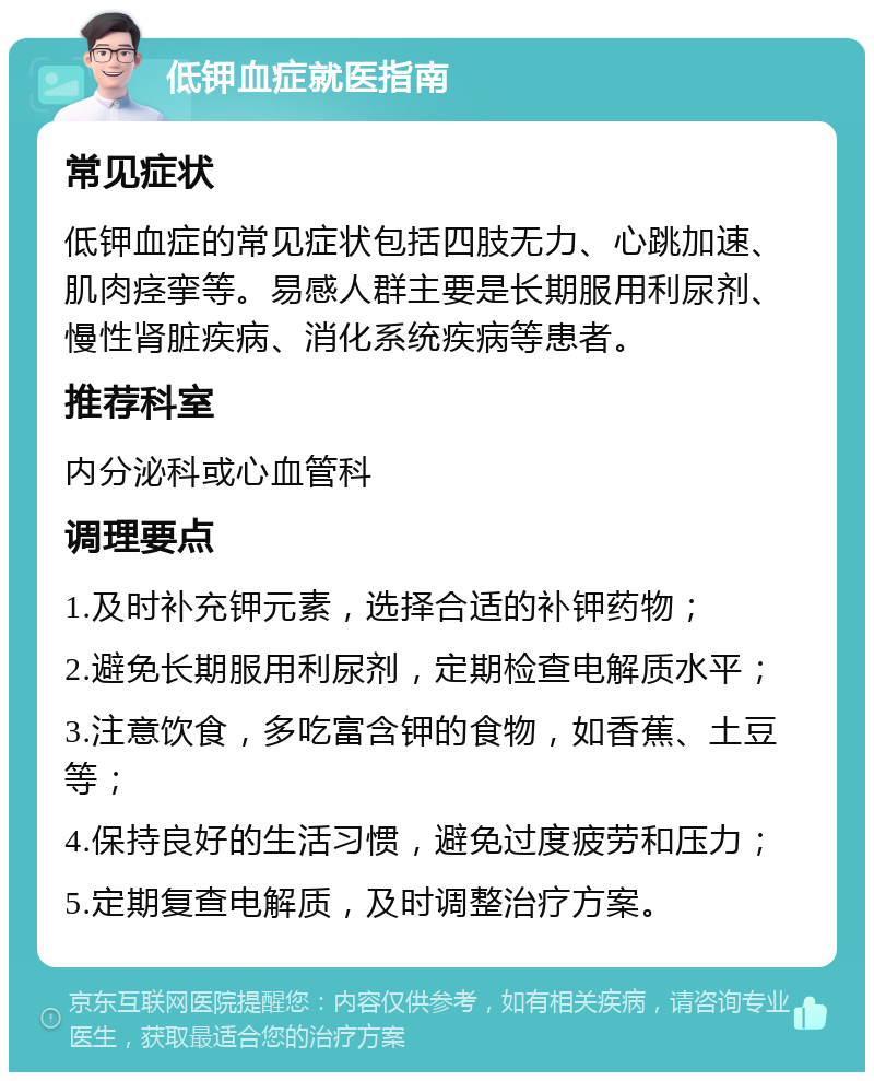 低钾血症就医指南 常见症状 低钾血症的常见症状包括四肢无力、心跳加速、肌肉痉挛等。易感人群主要是长期服用利尿剂、慢性肾脏疾病、消化系统疾病等患者。 推荐科室 内分泌科或心血管科 调理要点 1.及时补充钾元素，选择合适的补钾药物； 2.避免长期服用利尿剂，定期检查电解质水平； 3.注意饮食，多吃富含钾的食物，如香蕉、土豆等； 4.保持良好的生活习惯，避免过度疲劳和压力； 5.定期复查电解质，及时调整治疗方案。