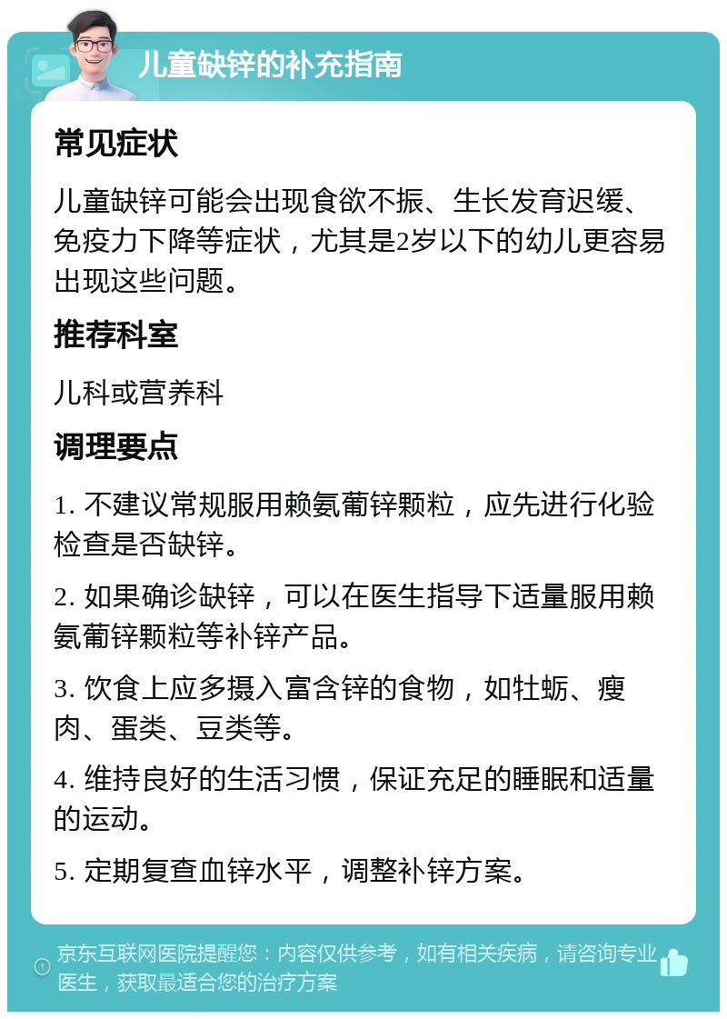 儿童缺锌的补充指南 常见症状 儿童缺锌可能会出现食欲不振、生长发育迟缓、免疫力下降等症状，尤其是2岁以下的幼儿更容易出现这些问题。 推荐科室 儿科或营养科 调理要点 1. 不建议常规服用赖氨葡锌颗粒，应先进行化验检查是否缺锌。 2. 如果确诊缺锌，可以在医生指导下适量服用赖氨葡锌颗粒等补锌产品。 3. 饮食上应多摄入富含锌的食物，如牡蛎、瘦肉、蛋类、豆类等。 4. 维持良好的生活习惯，保证充足的睡眠和适量的运动。 5. 定期复查血锌水平，调整补锌方案。