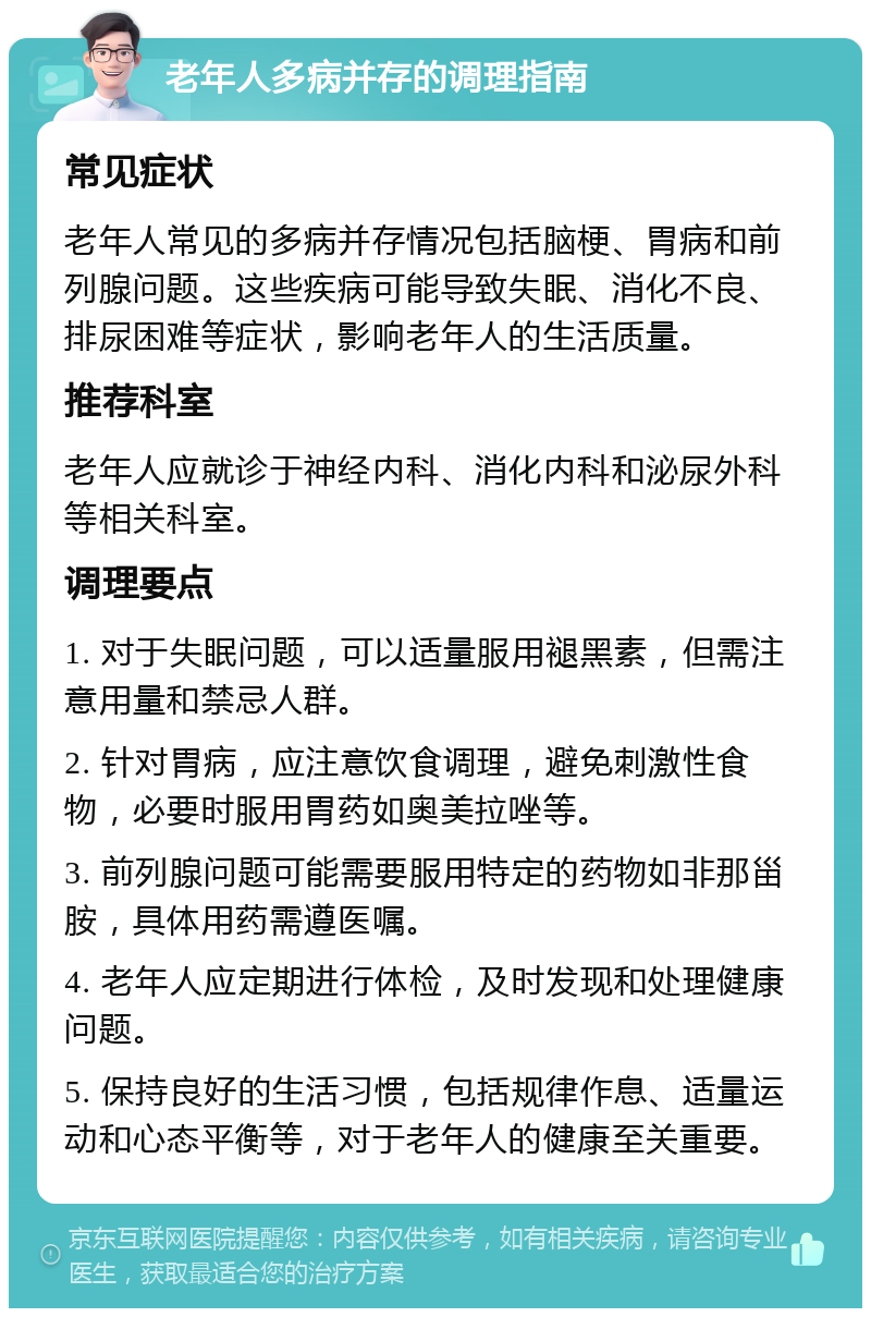 老年人多病并存的调理指南 常见症状 老年人常见的多病并存情况包括脑梗、胃病和前列腺问题。这些疾病可能导致失眠、消化不良、排尿困难等症状，影响老年人的生活质量。 推荐科室 老年人应就诊于神经内科、消化内科和泌尿外科等相关科室。 调理要点 1. 对于失眠问题，可以适量服用褪黑素，但需注意用量和禁忌人群。 2. 针对胃病，应注意饮食调理，避免刺激性食物，必要时服用胃药如奥美拉唑等。 3. 前列腺问题可能需要服用特定的药物如非那甾胺，具体用药需遵医嘱。 4. 老年人应定期进行体检，及时发现和处理健康问题。 5. 保持良好的生活习惯，包括规律作息、适量运动和心态平衡等，对于老年人的健康至关重要。