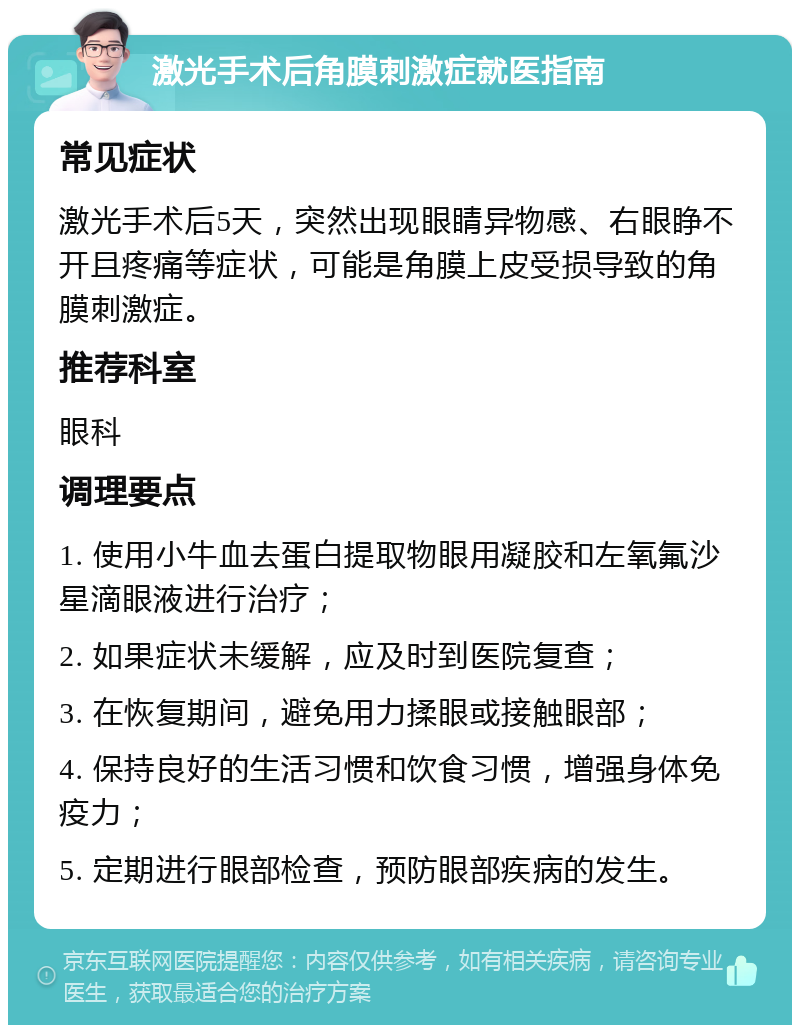 激光手术后角膜刺激症就医指南 常见症状 激光手术后5天，突然出现眼睛异物感、右眼睁不开且疼痛等症状，可能是角膜上皮受损导致的角膜刺激症。 推荐科室 眼科 调理要点 1. 使用小牛血去蛋白提取物眼用凝胶和左氧氟沙星滴眼液进行治疗； 2. 如果症状未缓解，应及时到医院复查； 3. 在恢复期间，避免用力揉眼或接触眼部； 4. 保持良好的生活习惯和饮食习惯，增强身体免疫力； 5. 定期进行眼部检查，预防眼部疾病的发生。