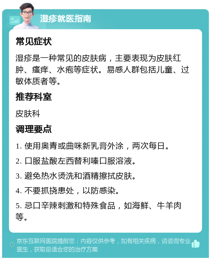 湿疹就医指南 常见症状 湿疹是一种常见的皮肤病，主要表现为皮肤红肿、瘙痒、水疱等症状。易感人群包括儿童、过敏体质者等。 推荐科室 皮肤科 调理要点 1. 使用奥青或曲咪新乳膏外涂，两次每日。 2. 口服盐酸左西替利嗪口服溶液。 3. 避免热水烫洗和酒精擦拭皮肤。 4. 不要抓挠患处，以防感染。 5. 忌口辛辣刺激和特殊食品，如海鲜、牛羊肉等。