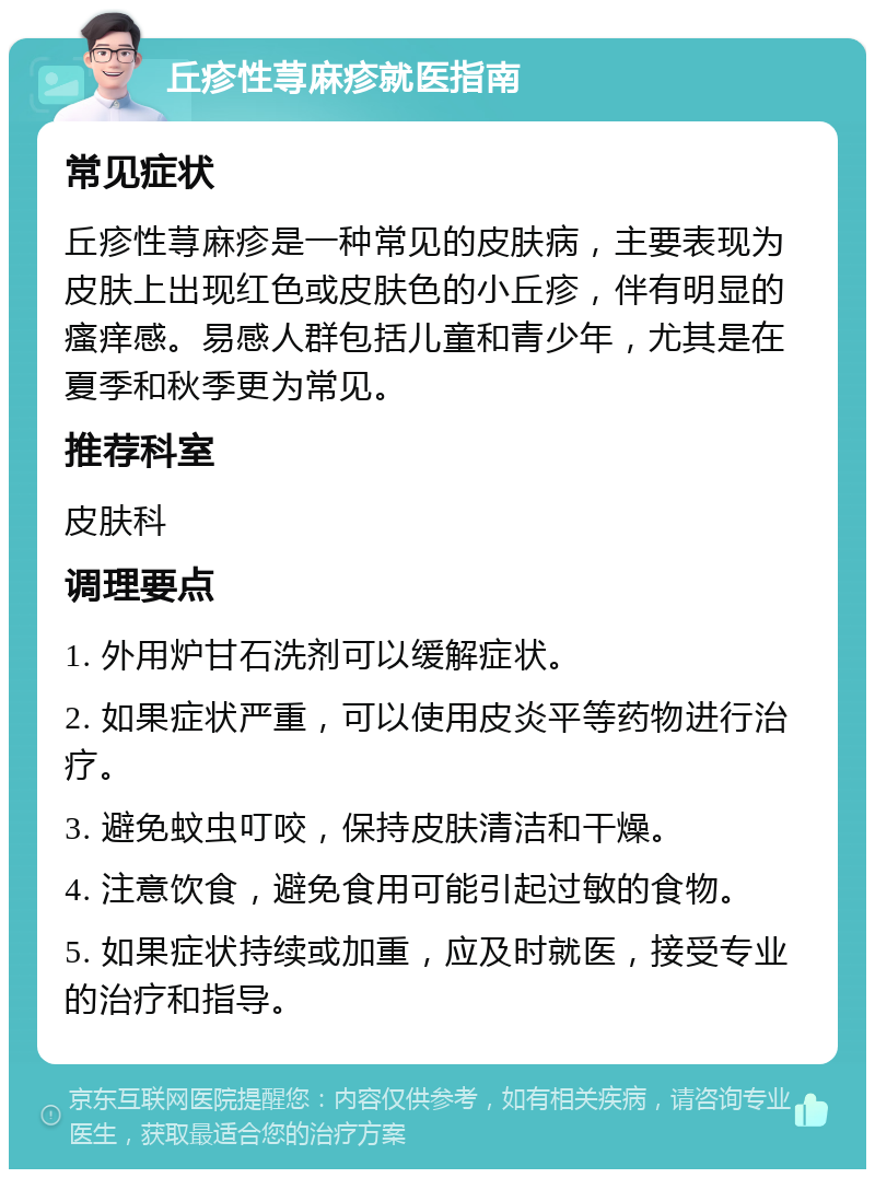 丘疹性荨麻疹就医指南 常见症状 丘疹性荨麻疹是一种常见的皮肤病，主要表现为皮肤上出现红色或皮肤色的小丘疹，伴有明显的瘙痒感。易感人群包括儿童和青少年，尤其是在夏季和秋季更为常见。 推荐科室 皮肤科 调理要点 1. 外用炉甘石洗剂可以缓解症状。 2. 如果症状严重，可以使用皮炎平等药物进行治疗。 3. 避免蚊虫叮咬，保持皮肤清洁和干燥。 4. 注意饮食，避免食用可能引起过敏的食物。 5. 如果症状持续或加重，应及时就医，接受专业的治疗和指导。