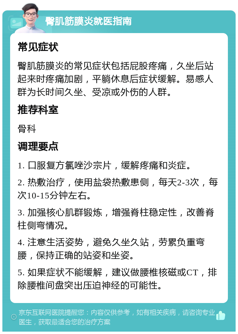 臀肌筋膜炎就医指南 常见症状 臀肌筋膜炎的常见症状包括屁股疼痛，久坐后站起来时疼痛加剧，平躺休息后症状缓解。易感人群为长时间久坐、受凉或外伤的人群。 推荐科室 骨科 调理要点 1. 口服复方氯唑沙宗片，缓解疼痛和炎症。 2. 热敷治疗，使用盐袋热敷患侧，每天2-3次，每次10-15分钟左右。 3. 加强核心肌群锻炼，增强脊柱稳定性，改善脊柱侧弯情况。 4. 注意生活姿势，避免久坐久站，劳累负重弯腰，保持正确的站姿和坐姿。 5. 如果症状不能缓解，建议做腰椎核磁或CT，排除腰椎间盘突出压迫神经的可能性。