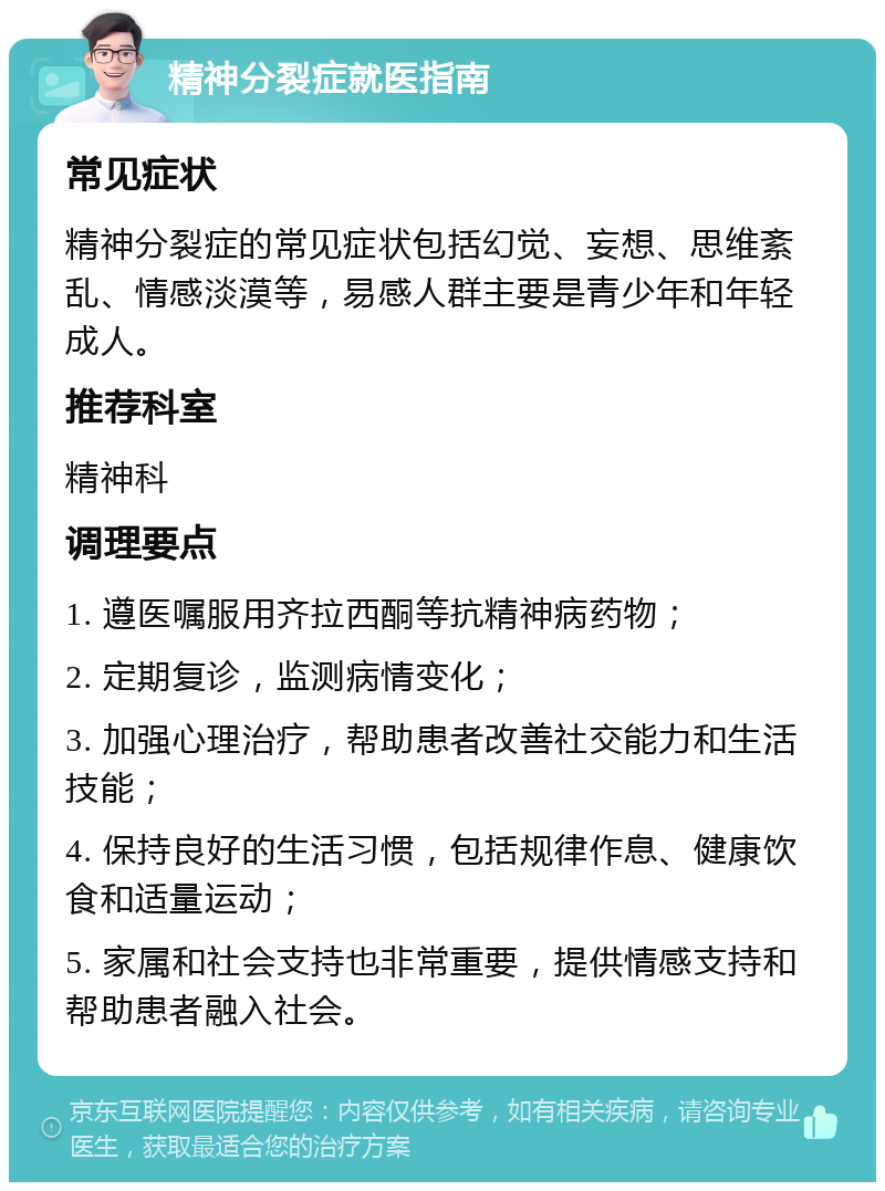 精神分裂症就医指南 常见症状 精神分裂症的常见症状包括幻觉、妄想、思维紊乱、情感淡漠等，易感人群主要是青少年和年轻成人。 推荐科室 精神科 调理要点 1. 遵医嘱服用齐拉西酮等抗精神病药物； 2. 定期复诊，监测病情变化； 3. 加强心理治疗，帮助患者改善社交能力和生活技能； 4. 保持良好的生活习惯，包括规律作息、健康饮食和适量运动； 5. 家属和社会支持也非常重要，提供情感支持和帮助患者融入社会。