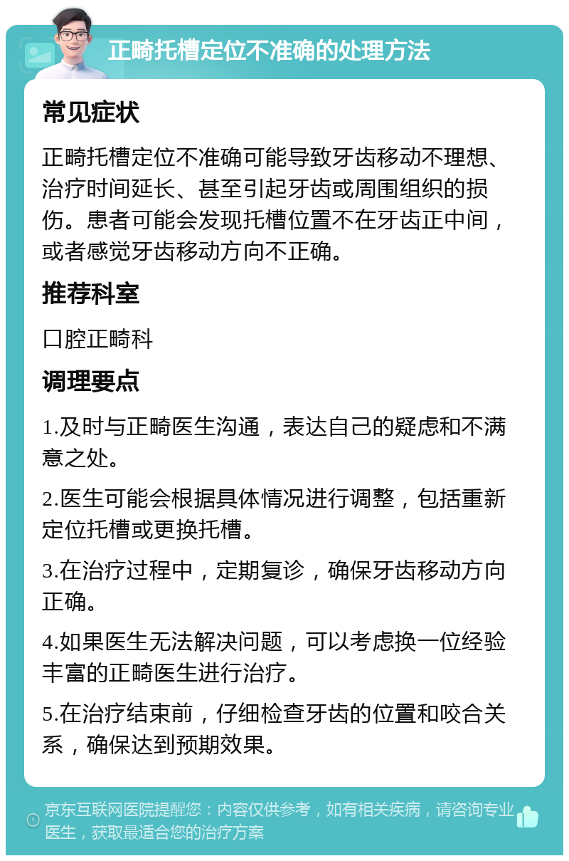 正畸托槽定位不准确的处理方法 常见症状 正畸托槽定位不准确可能导致牙齿移动不理想、治疗时间延长、甚至引起牙齿或周围组织的损伤。患者可能会发现托槽位置不在牙齿正中间，或者感觉牙齿移动方向不正确。 推荐科室 口腔正畸科 调理要点 1.及时与正畸医生沟通，表达自己的疑虑和不满意之处。 2.医生可能会根据具体情况进行调整，包括重新定位托槽或更换托槽。 3.在治疗过程中，定期复诊，确保牙齿移动方向正确。 4.如果医生无法解决问题，可以考虑换一位经验丰富的正畸医生进行治疗。 5.在治疗结束前，仔细检查牙齿的位置和咬合关系，确保达到预期效果。