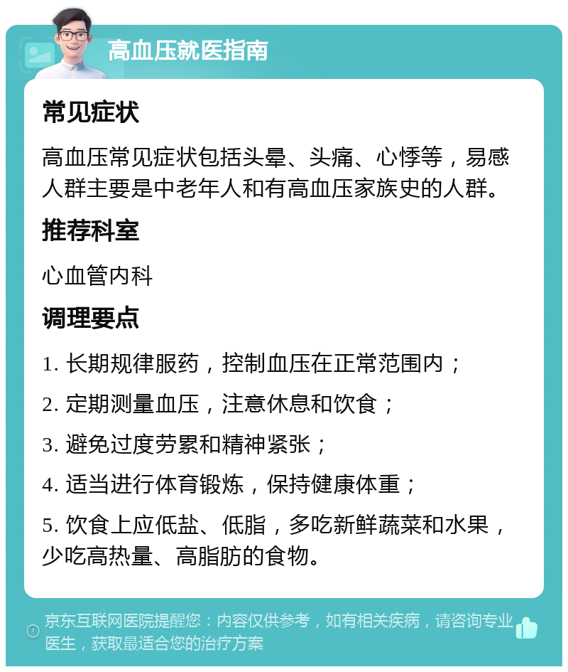 高血压就医指南 常见症状 高血压常见症状包括头晕、头痛、心悸等，易感人群主要是中老年人和有高血压家族史的人群。 推荐科室 心血管内科 调理要点 1. 长期规律服药，控制血压在正常范围内； 2. 定期测量血压，注意休息和饮食； 3. 避免过度劳累和精神紧张； 4. 适当进行体育锻炼，保持健康体重； 5. 饮食上应低盐、低脂，多吃新鲜蔬菜和水果，少吃高热量、高脂肪的食物。