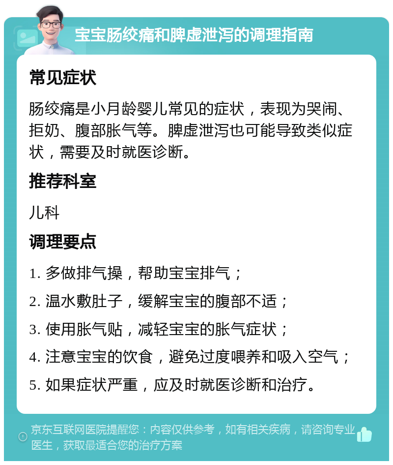 宝宝肠绞痛和脾虚泄泻的调理指南 常见症状 肠绞痛是小月龄婴儿常见的症状，表现为哭闹、拒奶、腹部胀气等。脾虚泄泻也可能导致类似症状，需要及时就医诊断。 推荐科室 儿科 调理要点 1. 多做排气操，帮助宝宝排气； 2. 温水敷肚子，缓解宝宝的腹部不适； 3. 使用胀气贴，减轻宝宝的胀气症状； 4. 注意宝宝的饮食，避免过度喂养和吸入空气； 5. 如果症状严重，应及时就医诊断和治疗。