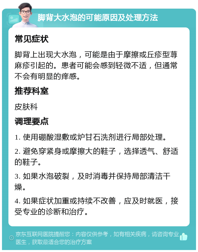 脚背大水泡的可能原因及处理方法 常见症状 脚背上出现大水泡，可能是由于摩擦或丘疹型荨麻疹引起的。患者可能会感到轻微不适，但通常不会有明显的痒感。 推荐科室 皮肤科 调理要点 1. 使用硼酸湿敷或炉甘石洗剂进行局部处理。 2. 避免穿紧身或摩擦大的鞋子，选择透气、舒适的鞋子。 3. 如果水泡破裂，及时消毒并保持局部清洁干燥。 4. 如果症状加重或持续不改善，应及时就医，接受专业的诊断和治疗。