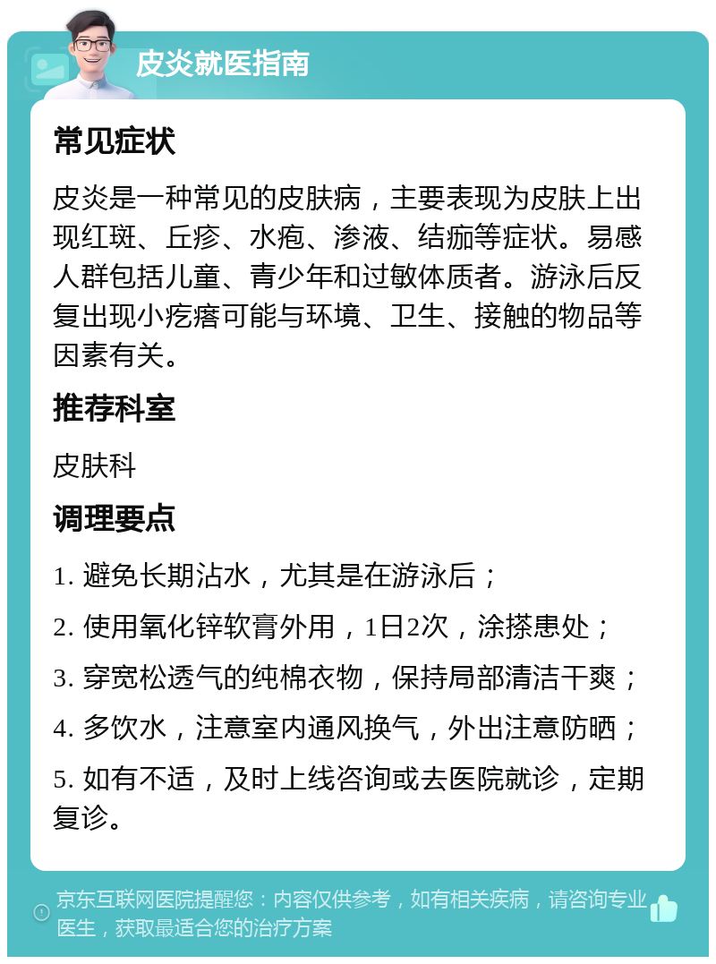 皮炎就医指南 常见症状 皮炎是一种常见的皮肤病，主要表现为皮肤上出现红斑、丘疹、水疱、渗液、结痂等症状。易感人群包括儿童、青少年和过敏体质者。游泳后反复出现小疙瘩可能与环境、卫生、接触的物品等因素有关。 推荐科室 皮肤科 调理要点 1. 避免长期沾水，尤其是在游泳后； 2. 使用氧化锌软膏外用，1日2次，涂搽患处； 3. 穿宽松透气的纯棉衣物，保持局部清洁干爽； 4. 多饮水，注意室内通风换气，外出注意防晒； 5. 如有不适，及时上线咨询或去医院就诊，定期复诊。