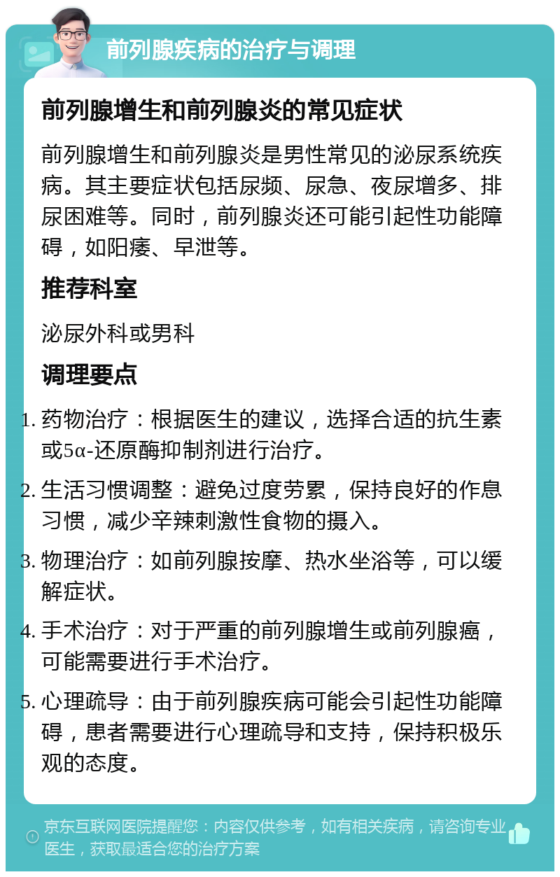 前列腺疾病的治疗与调理 前列腺增生和前列腺炎的常见症状 前列腺增生和前列腺炎是男性常见的泌尿系统疾病。其主要症状包括尿频、尿急、夜尿增多、排尿困难等。同时，前列腺炎还可能引起性功能障碍，如阳痿、早泄等。 推荐科室 泌尿外科或男科 调理要点 药物治疗：根据医生的建议，选择合适的抗生素或5α-还原酶抑制剂进行治疗。 生活习惯调整：避免过度劳累，保持良好的作息习惯，减少辛辣刺激性食物的摄入。 物理治疗：如前列腺按摩、热水坐浴等，可以缓解症状。 手术治疗：对于严重的前列腺增生或前列腺癌，可能需要进行手术治疗。 心理疏导：由于前列腺疾病可能会引起性功能障碍，患者需要进行心理疏导和支持，保持积极乐观的态度。