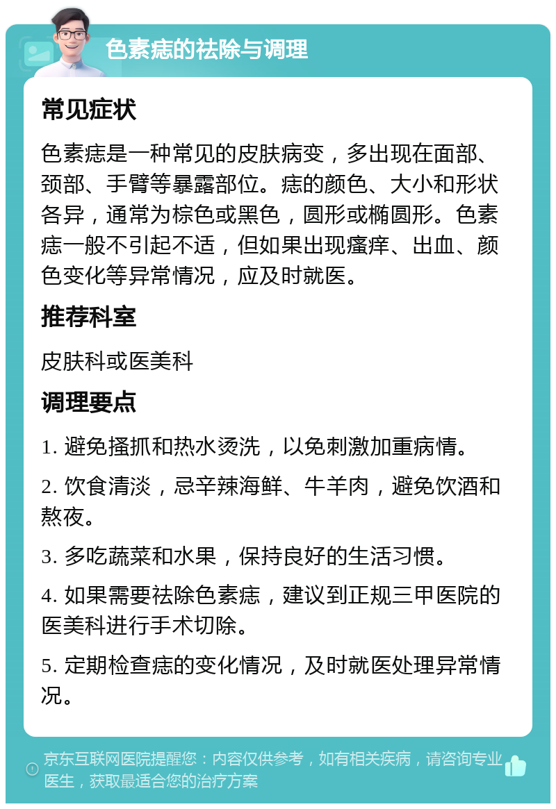 色素痣的祛除与调理 常见症状 色素痣是一种常见的皮肤病变，多出现在面部、颈部、手臂等暴露部位。痣的颜色、大小和形状各异，通常为棕色或黑色，圆形或椭圆形。色素痣一般不引起不适，但如果出现瘙痒、出血、颜色变化等异常情况，应及时就医。 推荐科室 皮肤科或医美科 调理要点 1. 避免搔抓和热水烫洗，以免刺激加重病情。 2. 饮食清淡，忌辛辣海鲜、牛羊肉，避免饮酒和熬夜。 3. 多吃蔬菜和水果，保持良好的生活习惯。 4. 如果需要祛除色素痣，建议到正规三甲医院的医美科进行手术切除。 5. 定期检查痣的变化情况，及时就医处理异常情况。