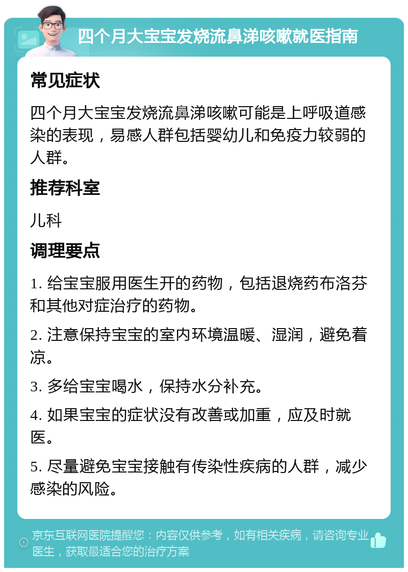 四个月大宝宝发烧流鼻涕咳嗽就医指南 常见症状 四个月大宝宝发烧流鼻涕咳嗽可能是上呼吸道感染的表现，易感人群包括婴幼儿和免疫力较弱的人群。 推荐科室 儿科 调理要点 1. 给宝宝服用医生开的药物，包括退烧药布洛芬和其他对症治疗的药物。 2. 注意保持宝宝的室内环境温暖、湿润，避免着凉。 3. 多给宝宝喝水，保持水分补充。 4. 如果宝宝的症状没有改善或加重，应及时就医。 5. 尽量避免宝宝接触有传染性疾病的人群，减少感染的风险。