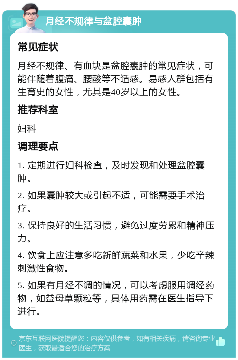 月经不规律与盆腔囊肿 常见症状 月经不规律、有血块是盆腔囊肿的常见症状，可能伴随着腹痛、腰酸等不适感。易感人群包括有生育史的女性，尤其是40岁以上的女性。 推荐科室 妇科 调理要点 1. 定期进行妇科检查，及时发现和处理盆腔囊肿。 2. 如果囊肿较大或引起不适，可能需要手术治疗。 3. 保持良好的生活习惯，避免过度劳累和精神压力。 4. 饮食上应注意多吃新鲜蔬菜和水果，少吃辛辣刺激性食物。 5. 如果有月经不调的情况，可以考虑服用调经药物，如益母草颗粒等，具体用药需在医生指导下进行。