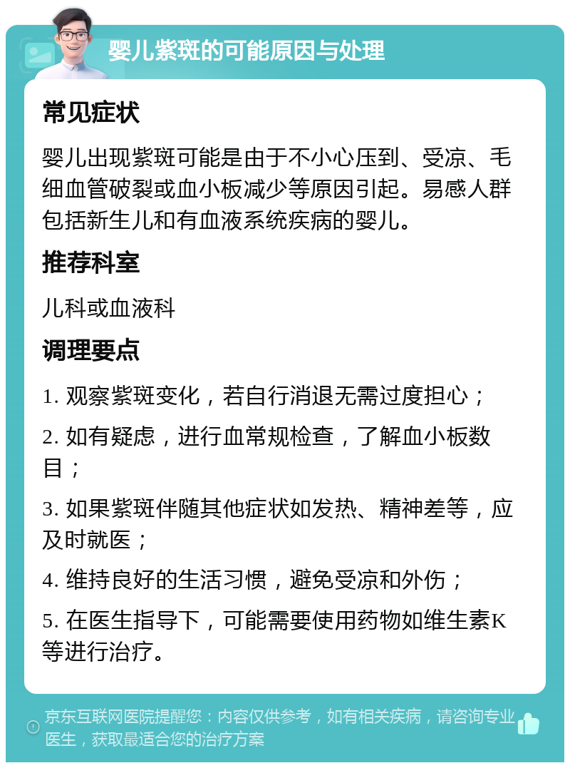 婴儿紫斑的可能原因与处理 常见症状 婴儿出现紫斑可能是由于不小心压到、受凉、毛细血管破裂或血小板减少等原因引起。易感人群包括新生儿和有血液系统疾病的婴儿。 推荐科室 儿科或血液科 调理要点 1. 观察紫斑变化，若自行消退无需过度担心； 2. 如有疑虑，进行血常规检查，了解血小板数目； 3. 如果紫斑伴随其他症状如发热、精神差等，应及时就医； 4. 维持良好的生活习惯，避免受凉和外伤； 5. 在医生指导下，可能需要使用药物如维生素K等进行治疗。