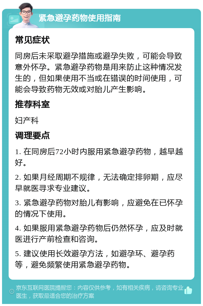 紧急避孕药物使用指南 常见症状 同房后未采取避孕措施或避孕失败，可能会导致意外怀孕。紧急避孕药物是用来防止这种情况发生的，但如果使用不当或在错误的时间使用，可能会导致药物无效或对胎儿产生影响。 推荐科室 妇产科 调理要点 1. 在同房后72小时内服用紧急避孕药物，越早越好。 2. 如果月经周期不规律，无法确定排卵期，应尽早就医寻求专业建议。 3. 紧急避孕药物对胎儿有影响，应避免在已怀孕的情况下使用。 4. 如果服用紧急避孕药物后仍然怀孕，应及时就医进行产前检查和咨询。 5. 建议使用长效避孕方法，如避孕环、避孕药等，避免频繁使用紧急避孕药物。