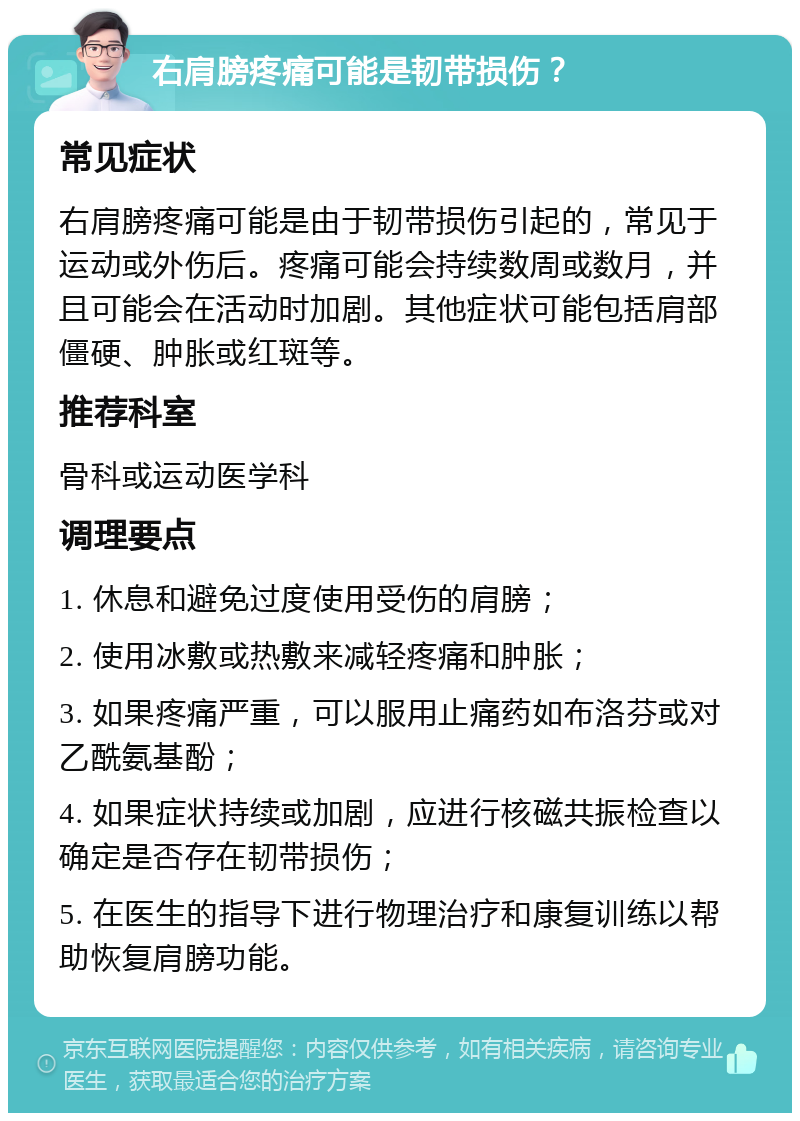 右肩膀疼痛可能是韧带损伤？ 常见症状 右肩膀疼痛可能是由于韧带损伤引起的，常见于运动或外伤后。疼痛可能会持续数周或数月，并且可能会在活动时加剧。其他症状可能包括肩部僵硬、肿胀或红斑等。 推荐科室 骨科或运动医学科 调理要点 1. 休息和避免过度使用受伤的肩膀； 2. 使用冰敷或热敷来减轻疼痛和肿胀； 3. 如果疼痛严重，可以服用止痛药如布洛芬或对乙酰氨基酚； 4. 如果症状持续或加剧，应进行核磁共振检查以确定是否存在韧带损伤； 5. 在医生的指导下进行物理治疗和康复训练以帮助恢复肩膀功能。