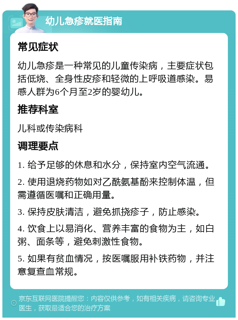 幼儿急疹就医指南 常见症状 幼儿急疹是一种常见的儿童传染病，主要症状包括低烧、全身性皮疹和轻微的上呼吸道感染。易感人群为6个月至2岁的婴幼儿。 推荐科室 儿科或传染病科 调理要点 1. 给予足够的休息和水分，保持室内空气流通。 2. 使用退烧药物如对乙酰氨基酚来控制体温，但需遵循医嘱和正确用量。 3. 保持皮肤清洁，避免抓挠疹子，防止感染。 4. 饮食上以易消化、营养丰富的食物为主，如白粥、面条等，避免刺激性食物。 5. 如果有贫血情况，按医嘱服用补铁药物，并注意复查血常规。