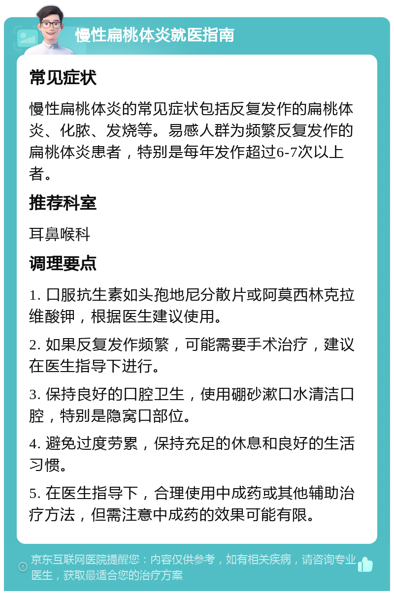 慢性扁桃体炎就医指南 常见症状 慢性扁桃体炎的常见症状包括反复发作的扁桃体炎、化脓、发烧等。易感人群为频繁反复发作的扁桃体炎患者，特别是每年发作超过6-7次以上者。 推荐科室 耳鼻喉科 调理要点 1. 口服抗生素如头孢地尼分散片或阿莫西林克拉维酸钾，根据医生建议使用。 2. 如果反复发作频繁，可能需要手术治疗，建议在医生指导下进行。 3. 保持良好的口腔卫生，使用硼砂漱口水清洁口腔，特别是隐窝口部位。 4. 避免过度劳累，保持充足的休息和良好的生活习惯。 5. 在医生指导下，合理使用中成药或其他辅助治疗方法，但需注意中成药的效果可能有限。