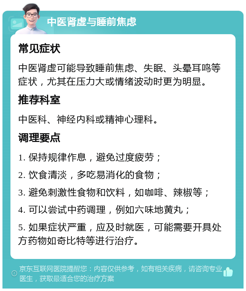 中医肾虚与睡前焦虑 常见症状 中医肾虚可能导致睡前焦虑、失眠、头晕耳鸣等症状，尤其在压力大或情绪波动时更为明显。 推荐科室 中医科、神经内科或精神心理科。 调理要点 1. 保持规律作息，避免过度疲劳； 2. 饮食清淡，多吃易消化的食物； 3. 避免刺激性食物和饮料，如咖啡、辣椒等； 4. 可以尝试中药调理，例如六味地黄丸； 5. 如果症状严重，应及时就医，可能需要开具处方药物如奇比特等进行治疗。