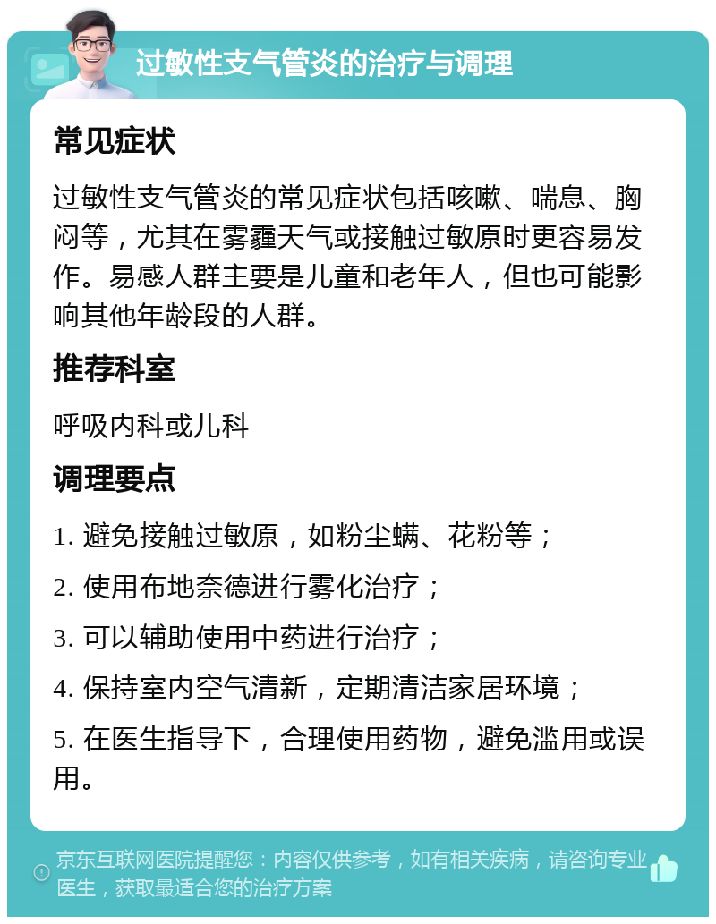 过敏性支气管炎的治疗与调理 常见症状 过敏性支气管炎的常见症状包括咳嗽、喘息、胸闷等，尤其在雾霾天气或接触过敏原时更容易发作。易感人群主要是儿童和老年人，但也可能影响其他年龄段的人群。 推荐科室 呼吸内科或儿科 调理要点 1. 避免接触过敏原，如粉尘螨、花粉等； 2. 使用布地奈德进行雾化治疗； 3. 可以辅助使用中药进行治疗； 4. 保持室内空气清新，定期清洁家居环境； 5. 在医生指导下，合理使用药物，避免滥用或误用。