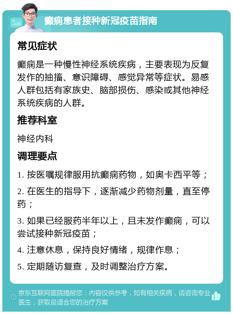 癫痫患者接种新冠疫苗指南 常见症状 癫痫是一种慢性神经系统疾病，主要表现为反复发作的抽搐、意识障碍、感觉异常等症状。易感人群包括有家族史、脑部损伤、感染或其他神经系统疾病的人群。 推荐科室 神经内科 调理要点 1. 按医嘱规律服用抗癫痫药物，如奥卡西平等； 2. 在医生的指导下，逐渐减少药物剂量，直至停药； 3. 如果已经服药半年以上，且未发作癫痫，可以尝试接种新冠疫苗； 4. 注意休息，保持良好情绪，规律作息； 5. 定期随访复查，及时调整治疗方案。